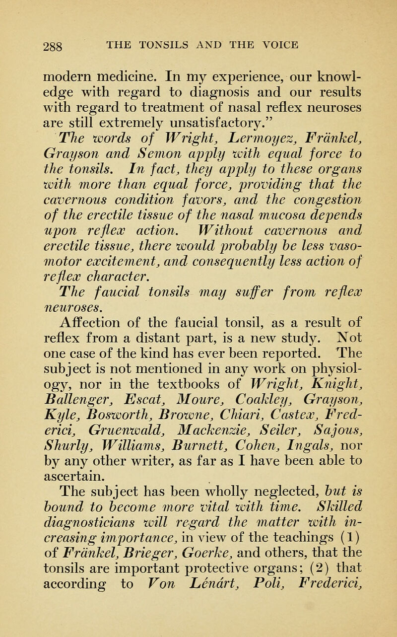 modern medicine. In my experience, our knowl- edge with regard to diagnosis and our results with regard to treatment of nasal reflex neuroses are still extremely unsatisfactory. Tlie words of Wright, Lermoyez, Frdnkel, Grayson and Semon apply with equal force to the tonsils. In fact, they apply to these organs with more than equal force, pr^oviding that the cavernous condition favors, and the congestion of the erectile tissue of the nasal mucosa depends upon reflex action. Without cavernous and erectile tissue, there would pi^ohahly he less vaso- motor excitement, and consequently less action of reflex character. The faucial tonsils may suffer from reflex neuroses. Affection of the faucial tonsil, as a result of reflex from a distant part, is a new study. Not one case of the kind has ever been reported. The subject is not mentioned in any work on physiol- ogy, nor in the textbooks of Wright, Knight, Ballenger, Escat, Moure, Coakley, Grayson, Kyle, Bosworth, Browne, Chiari, Castex, Fred- erici, Gruenwald, Wlacheiizie, Seiler, Sajous, Shurly, Williams, Burnett, Cohen, hi gals, nor by any other writer, as far as I have been able to ascertain. The subject has been wholly neglected, hut is hound to heconie more vital with time. Skilled diagnosticians will regard the matter with in- creasing importance, in view of the teachings (1) of Frdnkel, Brieger, Goerke, and others, that the tonsils are important protective organs; (2) that according to Von Lendrt, Poli, Frederici,