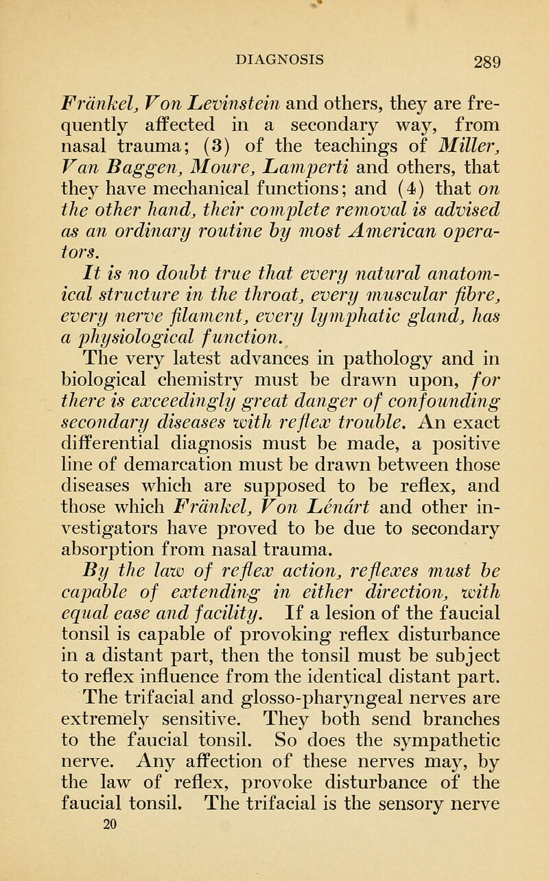 Frdnkel, Von Levinstein and others, they are fre- quently affected in a secondary way, from nasal trauma; (3) of the teachings of Miller, Van Baggen, Moure, Laniperti and others, that they have mechanical functions; and (4) that on the other hand, their complete re7noval is advised as an ordinary routine by most American opera- tors. It is no doubt true that every natural anatom- ical structure in the throat, every muscular fibre, every nerve filament, every lymphatic gland, has a physiological function. The very latest advances in pathology and in biological chemistry must be drawn upon, for there is exceedingly great danger of confoundiiig secondary diseases with reflex trouble. An exact differential diagnosis must be made, a positive line of demarcation must be drawn between those diseases which are supposed to be reflex, and those which Frdnkel, Von Lendrt and other in- vestigators have proved to be due to secondary absorption from nasal trauma. By the law of reflex action, reflexes must be capable of extending in either direction, with equal ease and facility. If a lesion of the faucial tonsil is capable of provoking reflex disturbance in a distant part, then the tonsil must be subject to reflex influence from the identical distant part. The trifacial and glosso-pharyngeal nerves are extremely sensitive. They both send branches to the faucial tonsil. So does the sympathetic nerve. Any affection of these nerves may, by the law of reflex, provoke disturbance of the faucial tonsil. The trifacial is the sensory nerve 20