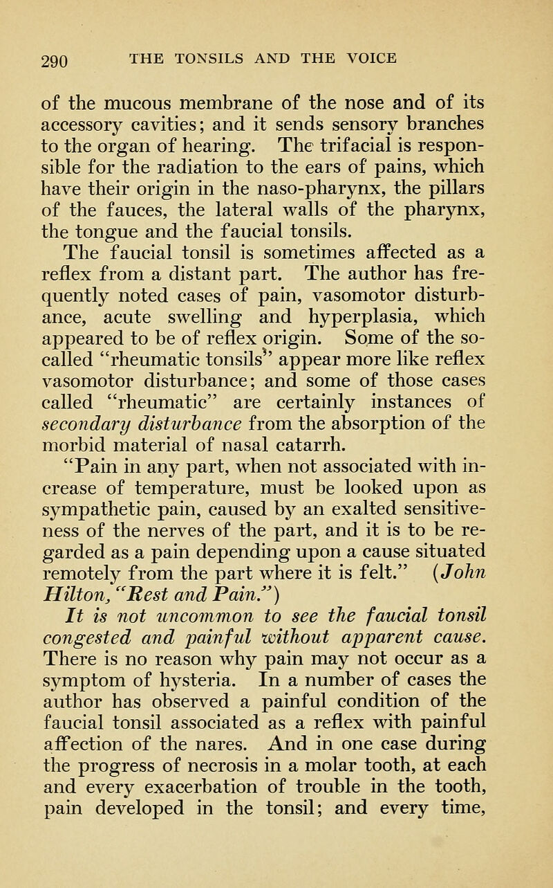 of the mucous membrane of the nose and of its accessory cavities; and it sends sensory branches to the organ of hearing. The trifacial is respon- sible for the radiation to the ears of pains, which have their origin in the naso-pharynx, the pillars of the fauces, the lateral walls of the pharynx, the tongue and the f aucial tonsils. The faucial tonsil is sometimes affected as a reflex from a distant part. The author has fre- quently noted cases of pain, vasomotor disturb- ance, acute swelling and hyperplasia, which appeared to be of reflex origin. Some of the so- called rheumatic tonsils^' appear more like reflex vasomotor disturbance; and some of those cases called rheumatic are certainly instances of secondary disturbance from the absorption of the morbid material of nasal catarrh. Pain in any part, when not associated with in- crease of temperature, must be looked upon as sympathetic pain, caused by an exalted sensitive- ness of the nerves of the part, and it is to be re- garded as a pain depending upon a cause situated remotely from the part where it is felt. (John Hilton, Rest and Pain) It is not uncommon to see the faucial tonsil congested and painful without apparent cause. There is no reason why pain may not occur as a symptom of hysteria. In a number of cases the author has observed a painful condition of the faucial tonsil associated as a reflex with painful affection of the nares. And in one case during the progress of necrosis in a molar tooth, at each and every exacerbation of trouble in the tooth, pain developed in the tonsil; and every time,