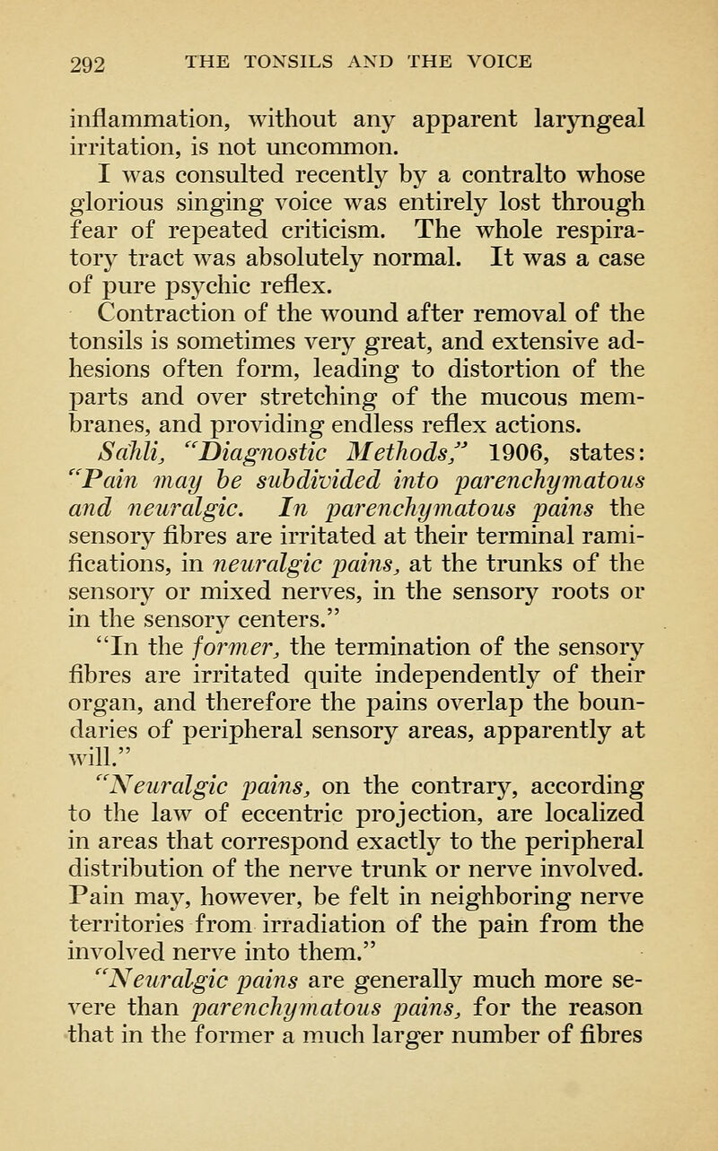 inflammation, without any apparent laryngeal irritation, is not uncommon. I was consulted recently by a contralto whose glorious singing voice was entirely lost through fear of repeated criticism. The whole respira- tory tract was absolutely normal. It was a case of pure psj^chic reflex. Contraction of the wound after removal of the tonsils is sometimes very great, and extensive ad- hesions often form, leading to distortion of the parts and over stretching of the mucous mem- branes, and providing endless reflex actions. Sahli, ''Diagnostic Methods/ 1906, states: ''Pain may he subdivided into parenchymatous and neuralgic. In imrenchymatous pains the sensory fibres are irritated at their terminal rami- fications, in neuralgic pains, at the trunks of the sensory or mixed nerves, in the sensory roots or in the sensory centers. In the former, the termination of the sensory fibres are irritated quite independently of their organ, and therefore the pains overlap the boun- daries of peripheral sensory areas, apparently at will. Neuralgic pains, on the contrary, according to the law of eccentric projection, are localized in areas that correspond exactly to the peripheral distribution of the nerve trunk or nerve involved. Pain may, however, be felt in neighboring nerve territories from irradiation of the pain from the involved nerve into them. Neuralgic pains are generally much more se- vere than parenchymatous pains, for the reason that in the former a much larger number of fibres