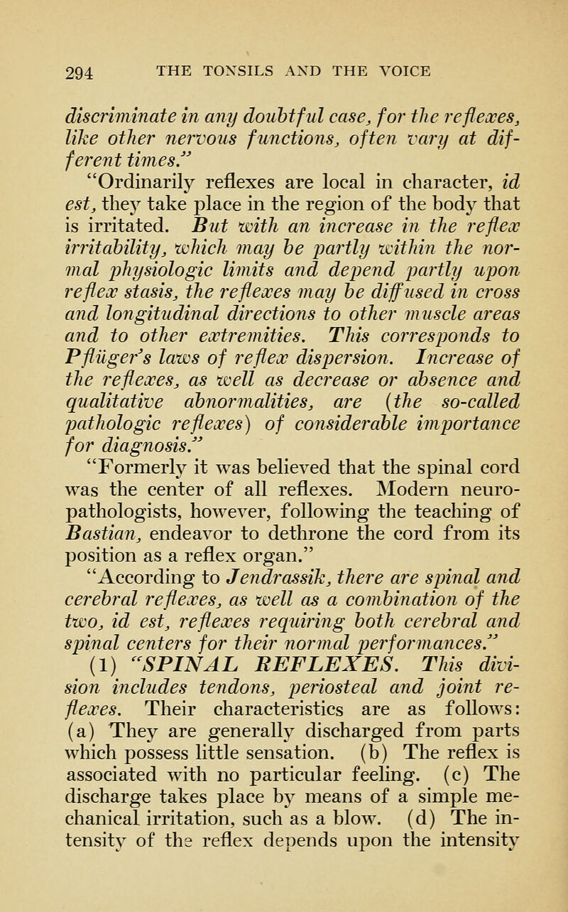 discriminate in any doubtful case, for the reflexes, like other nervous functions, often vary at dif- ferent times/^ Ordinarily reflexes are local in character, id est, they take place in the region of the body that is irritated. But with an increase in the reflex irritability, which may be partly within the nor- mal physiologic limits and depend partly upon reflex stasis, the reflexes may be diffused in cross and longitudinal directions to other muscle areas and to other extremities. This corresponds to Pflilger's laws of reflex dispersion. Increase of the reflexes, as well as decrease or absence and qualitative abnormalities, are {the so-called pathologic reflexes) of considerable importance for diagnosis. Formerty it was believed that the spinal cord was the center of all reflexes. Modern neuro- pathologists, however, following the teaching of Bastian, endeavor to dethrone the cord from its position as a reflex organ. According to Jendrassik, there are spinal and cerebral reflexes, as well as a combination of the two, id est, reflexes requiring both cerebral and spinal centers for their normal performances. (1) 'SPINAL REFLEXES. This divi- sion includes tendons, periosteal and joint re- flexes. Their characteristics are as follows: (a) They are generally discharged from parts which possess little sensation, (b) The reflex is associated with no particular feeling, (c) The discharge takes place by means of a simple me- chanical irritation, such as a blow, (d) The in- tensity of the reflex depends upon the intensity