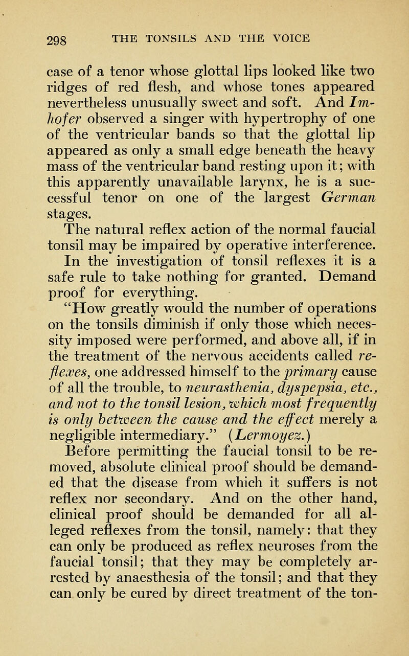 case of a tenor whose glottal lips looked like two ridges of red flesh, and whose tones appeared nevertheless unusually sweet and soft. And Im- hofer observed a singer with hypertrophy of one of the ventricular bands so that the glottal lip appeared as only a small edge beneath the heavy mass of the ventricular band resting upon it; with this apparently unavailable larynx, he is a suc- cessful tenor on one of the largest German stages. The natural reflex action of the normal faucial tonsil may be impaired by operative interference. In the investigation of tonsil reflexes it is a safe rule to take nothing for granted. Demand proof for everything. How greatly would the number of operations on the tonsils diminish if only those which neces- sity imposed were performed, and above all, if in the treatment of the nervous accidents called re- flexes, one addressed himself to the primary cause of all the trouble, to neurasthenia, dyspepsia, etc., and not to the tonsil lesion, which most frequently is only between the cause and the effect merely a negligible intermediary. (Lermoyez.) Before permitting the faucial tonsil to be re- moved, absolute clinical proof should be demand- ed that the disease from which it suffers is not reflex nor secondary. And on the other hand, clinical proof should be demanded for all al- leged reflexes from the tonsil, namely: that they can only be produced as reflex neuroses from the faucial tonsil; that they may be completely ar- rested by anaesthesia of the tonsil; and that they can only be cured by direct treatment of the ton-