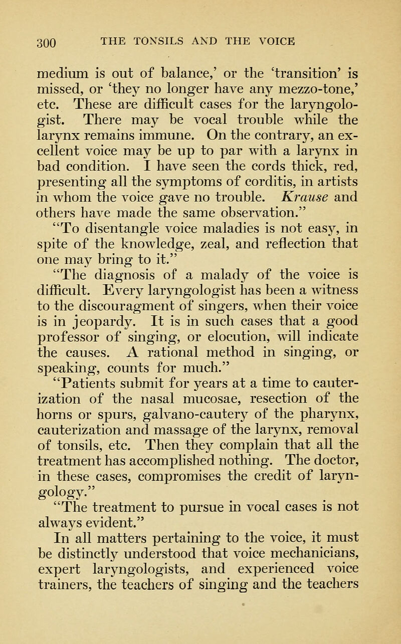 medium is out of balance,' or the 'transition' is missed, or 'they no longer have any mezzo-tone,' etc. These are difficult cases for the laryngolo- gist. There may be vocal trouble while the larynx remains immune. On the contrary, an ex- cellent voice may be up to par with a larynx in bad condition. I have seen the cords thick, red, presenting all the symptoms of corditis, in artists in whom the voice gave no trouble. Krause and others have made the same observation. To disentangle voice maladies is not easy, in spite of the knowledge, zeal, and reflection that one may bring to it. The diagnosis of a malady of the voice is difficult. Every laryngologist has been a witness to the discouragment of singers, when their voice is in jeopardy. It is in such cases that a good professor of singing, or elocution, will indicate the causes. A rational method in singing, or speaking, counts for much. Patients submit for years at a time to cauter- ization of the nasal mucosae, resection of the horns or spurs, galvano-cautery of the pharynx, cauterization and massage of the larynx, removal of tonsils, etc. Then they complain that all the treatment has accomplished nothing. The doctor, in these cases, compromises the credit of laryn- gology. The treatment to pursue in vocal cases is not always evident. In all matters pertaining to the voice, it must be distinctly understood that voice mechanicians, expert larjaigologists, and experienced voice tramers, the teachers of singing and the teachers