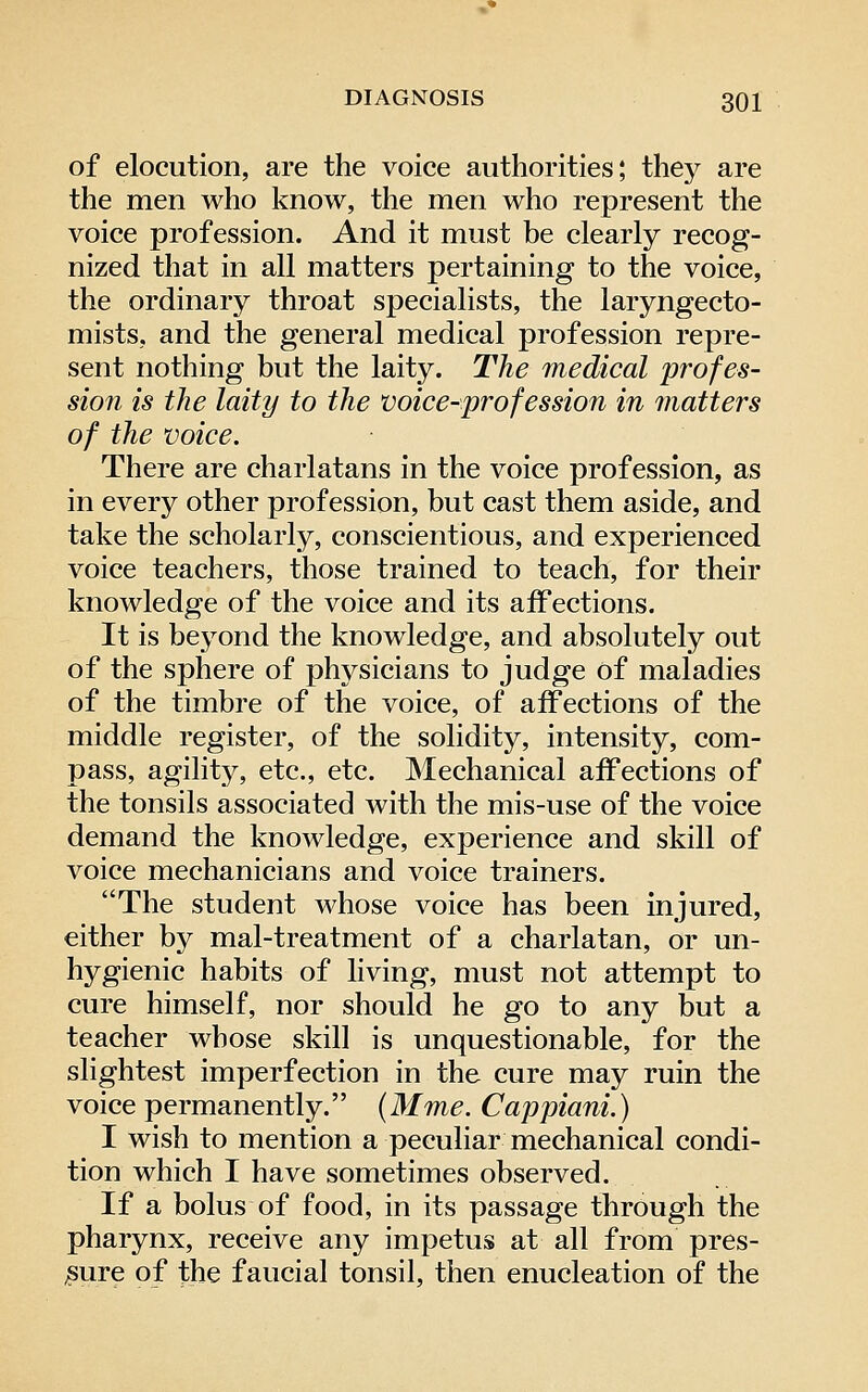 of elocution, are the voice authorities; they are the men who know, the men who represent the voice profession. And it must be clearly recog- nized that in all matters pertaining to the voice, the ordinary throat specialists, the laryngecto- mists, and the general medical profession repre- sent nothing but the laity. The medical profes- sion is the laity to the voice-profession in inatters of the voice. There are charlatans in the voice profession, as in every other profession, but cast them aside, and take the scholarly, conscientious, and experienced voice teachers, those trained to teach, for their knowledge of the voice and its affections. It is beyond the knowledge, and absolutely out of the sphere of physicians to judge of maladies of the timbre of the voice, of affections of the middle register, of the solidity, intensity, com- pass, agility, etc., etc. Mechanical affections of the tonsils associated with the mis-use of the voice demand the knowledge, experience and skill of voice mechanicians and voice trainers. The student whose voice has been injured, either by mal-treatment of a charlatan, or un- hygienic habits of living, must not attempt to cure himself, nor should he go to any but a teacher whose skill is unquestionable, for the slightest imperfection in the cure may ruin the voice permanently. (Mme. Cappiani.) I wish to mention a peculiar mechanical condi- tion which I have sometimes observed. If a bolus of food, in its passage through the pharynx, receive any impetus at all from pres- sure of the f aucial tonsil, then enucleation of the