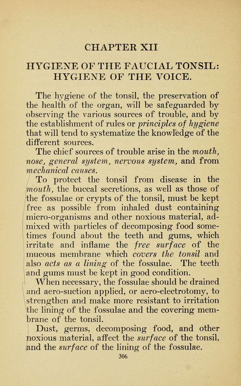 CHAPTER XII HYGIENE OF THE FAUCIAL TONSIL: HYGIENE OF THE VOICE. The hygiene of the tonsil, the preservation of the health of the organ, will be safeguarded by- observing the various sources of trouble, and by the establishment of rules or principles of hygiene that will tend to sj^stematize the knowledge of the different sources. The chief sources of trouble arise in the mouth, nose, general system, nervous system, and from mechanical causes. To protect the tonsil from disease in the ^outh, the buccal secretions, as well as those of the fossulae or crypts of the tonsil, must be kept free as possible from inhaled dust containing micro-organisms and other noxious material, ad- mixed with particles of decomposing food some- times found about the teeth and gums, which irritate and inflame the free surface of the mucous membrane which covers the tonsil and also acts as a lining of the fossulae. The teeth and gums must be kept in good condition. When necessar}^ the fossulae should be drained and aero-suction applied, or aero-electrotomy, to strengthen and make more resistant to irritation the lining of the fossulae and the covering mem- brane of the tonsil. Dust, germs, decomposing food, and other noxious material, affect the surface of the tonsil, and the surface of the lining of the fossulae.