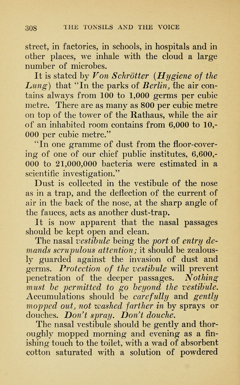 street, in factories, in schools, in hospitals and in other places, we inhale with the cloud a large number of microbes. It is stated by Von Schrotter (Hygiene of the Lung) that In the parks of Berlin^ fhe air con- tains always from 100 to 1,000 germs per cubic metre. There are as many as 800 per cubic metre on top of the tower of the Rathaus, while the air of an inhabited room contains from 6,000 to 10,- 000 per cubic metre. In one gramme of dust from the floor-cover- ing of one of our chief public institutes, 6,600,- 000 to 21,000,000 bacteria were estimated in a scientific investigation. Dust is collected in the vestibule of the nose as in a trap, and the deflection of the current of air in the back of the nose, at the sharp angle of the fauces, acts as another dust-trap. It is now apparent that the nasal passages should be kept open and clean. The nasal vestibule being the port of entry de- mands scrupulous attention; it should be zealous- ly guarded against the invasion of dust and germs. Protection of the vestibule will prevent penetration of the deeper passages. Nothing must be permitted to go beyond the vestibule. Accumulations should be carefully and gently mopped out, not washed far^ther in by sprays or douches. Don't spray. Dont douche. The nasal vestibule should be gently and thor- oughly mopped morning and evening as a fln- ishing touch to the toilet, with a wad of absorbent cotton saturated with a solution of powdered