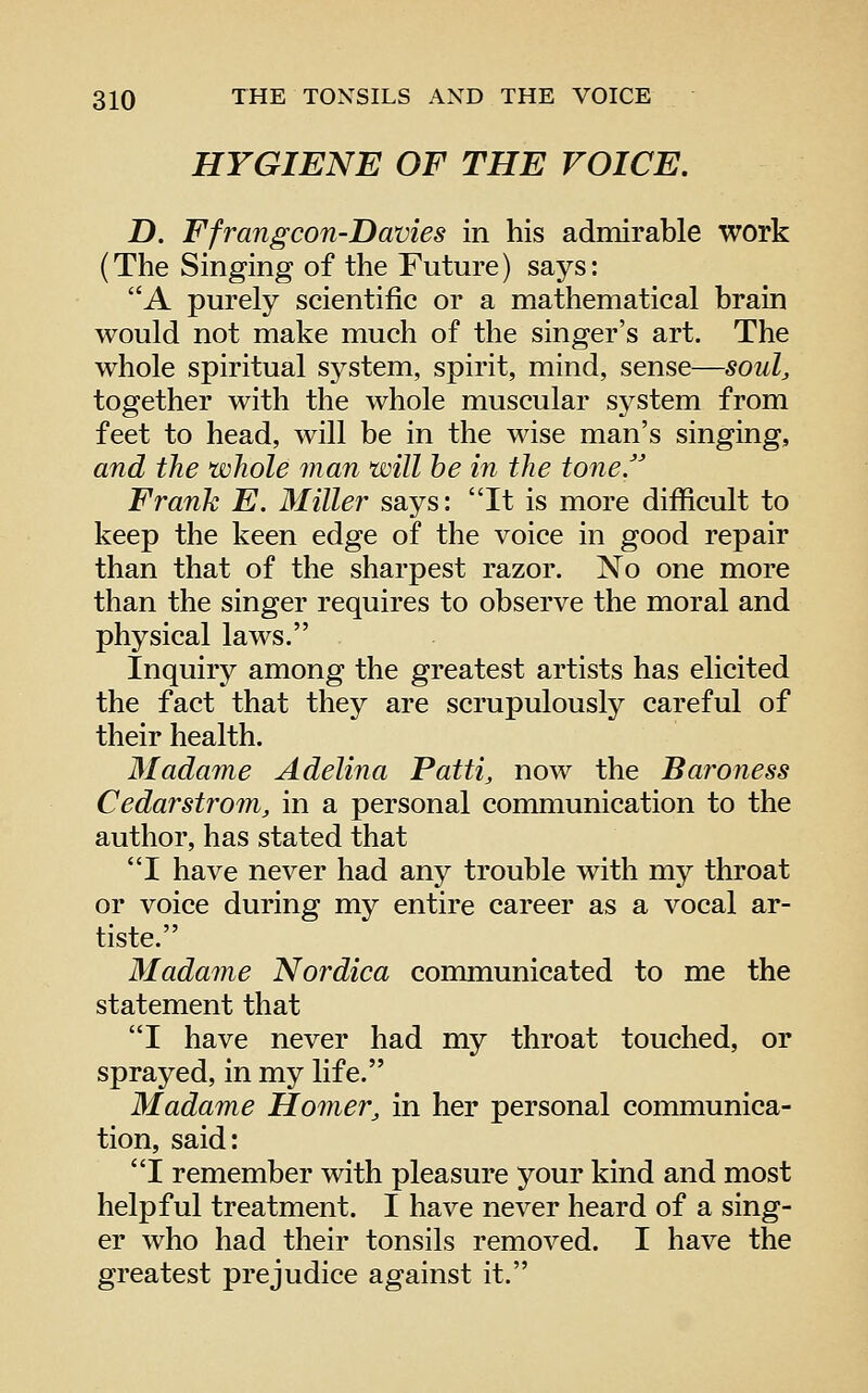 HYGIENE OF THE VOICE. D. Ffrangcon-Davies in his admirable work (The Singing of the Future) says: A purely scientific or a mathematical brain would not make much of the singer's art. The whole spiritual system, spirit, mind, sense—soul, together with the whole muscular system from feet to head, will be in the wise man's singing, and the whole man will be in the tone. Frank E. Miller says: It is more difficult to keep the keen edge of the voice in good repair than that of the sharpest razor. No one more than the singer requires to observe the moral and physical laws, Inquiry among the greatest artists has elicited the fact that they are scrupulously careful of their health. 3Iadame Adelina Patti, now the Baroness Cedarstrom, in a personal communication to the author, has stated that I have never had any trouble with my throat or voice during my entire career as a vocal ar- tiste. Madame Nordica communicated to me the statement that I have never had my throat touched, or sprayed, in my life. Madame Homer, in her personal communica- tion, said: I remember with pleasure your kind and most helpful treatment. I have never heard of a sing- er who had their tonsils removed. I have the greatest prejudice against it.