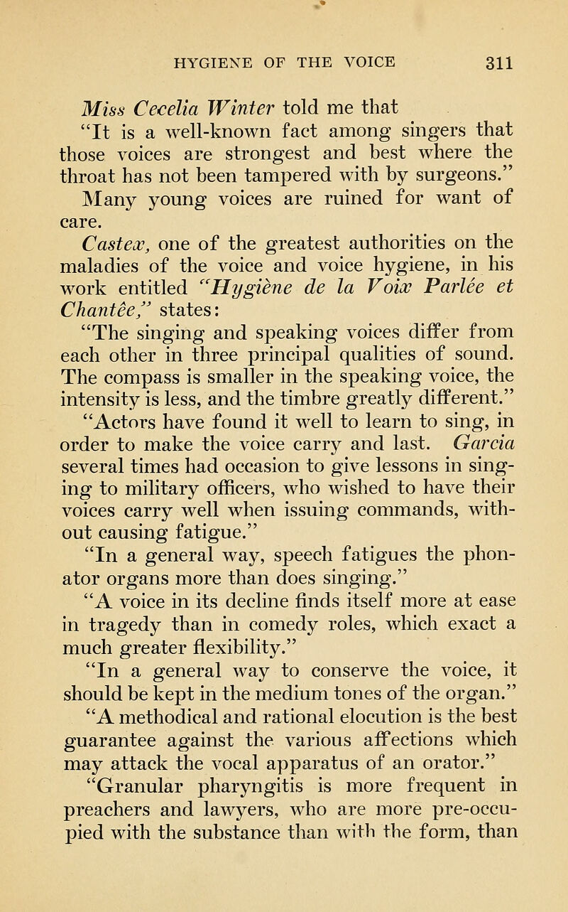 Miss Cecelia Winter told me that It is a well-known fact among singers that those voices are strongest and best where the throat has not been tampered with by surgeons. Many young voices are ruined for want of care, Casteoc, one of the greatest authorities on the maladies of the voice and voice hygiene, in his work entitled ''Hygiene de la Voix Parlee et Chantee/' states: The singing and speaking voices differ from each other in three principal qualities of sound. The compass is smaller in the speaking voice, the intensity is less, and the timbre greatly different. Actors have found it well to learn to sing, in order to make the voice carry and last. Gai'cia several times had occasion to give lessons in sing- ing to military officers, who wished to have their voices carry well when issuing commands, with- out causing fatigue. In a general way, speech fatigues the phon- ator organs more than does singing. A voice in its decline finds itself more at ease in tragedy than in comedy roles, which exact a much greater flexibility. In a general way to conserve the voice, it should be kept in the medium tones of the organ. A methodical and rational elocution is the best guarantee against the various affections which may attack the vocal apparatus of an orator. Granular pharyngitis is more frequent in preachers and lawyers, who are more pre-occu- pied with the substance than with the form, than