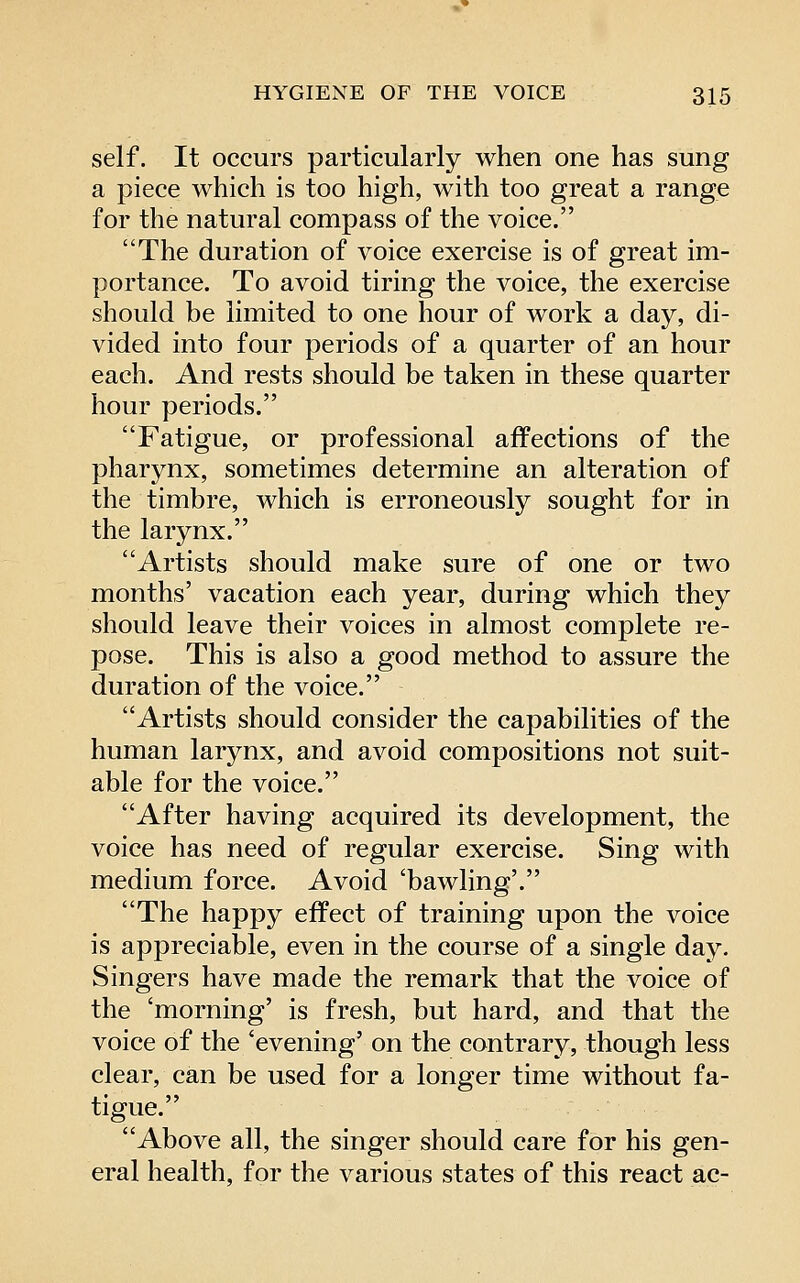 self. It occurs particularly when one has sung a piece which is too high, with too great a range for the natural compass of the voice. The duration of voice exercise is of great im- portance. To avoid tiring the voice, the exercise should be limited to one hour of work a day, di- vided into four periods of a quarter of an hour each. And rests should be taken in these quarter hour periods. Fatigue, or professional affections of the pharynx, sometimes determine an alteration of the timbre, which is erroneously sought for in the larynx. Artists should make sure of one or two months' vacation each year, during which they should leave their voices in almost complete re- pose. This is also a good method to assure the duration of the voice. Artists should consider the capabilities of the human larynx, and avoid compositions not suit- able for the voice. After having acquired its development, the voice has need of regular exercise. Sing with medium force. Avoid 'bawling'. The happy effect of training upon the voice is appreciable, even in the course of a single day. Singers have made the remark that the voice of the 'morning' is fresh, but hard, and that the voice of the 'evening' on the contrary, though less clear, can be used for a longer time without fa- tigue. Above all, the singer should care for his gen- eral health, for the various states of this react ac-