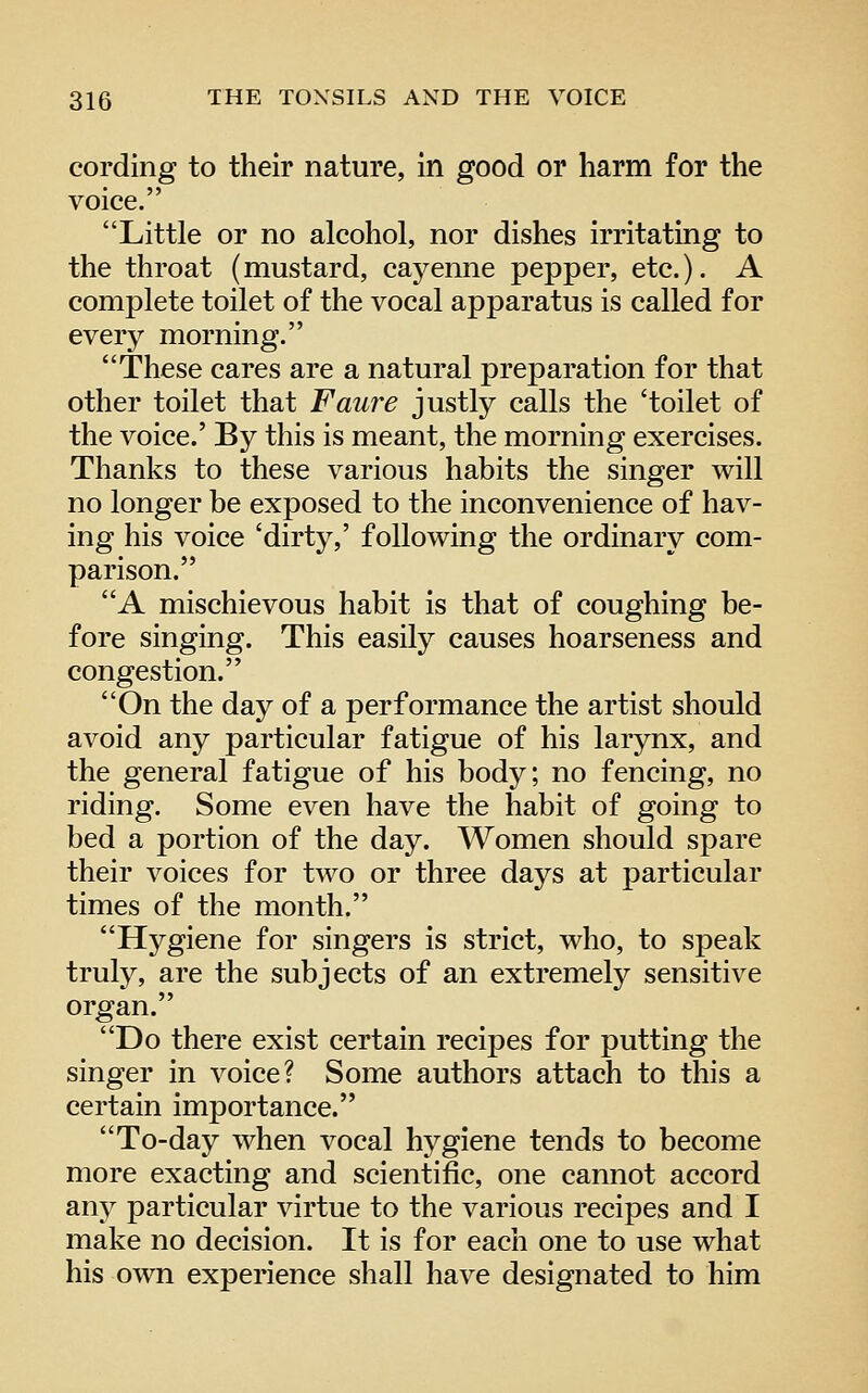 cording to their nature, in good or harm for the voice. Little or no alcohol, nor dishes irritating to the throat (mustard, cayenne pepper, etc.). A complete toilet of the vocal apparatus is called for every morning. These cares are a natural preparation for that other toilet that Faure justly calls the 'toilet of the voice.' By this is meant, the morning exercises. Thanks to these various habits the singer will no longer be exposed to the inconvenience of hav- ing his voice 'dirty,' following the ordinary com- parison. A mischievous habit is that of coughing be- fore singing. This easily causes hoarseness and congestion. On the day of a performance the artist should avoid any particular fatigue of his larynx, and the general fatigue of his body; no fencing, no riding. Some even have the habit of going to bed a portion of the day. Women should spare their voices for two or three days at particular times of the month. Hygiene for singers is strict, who, to speak truly, are the subjects of an extremely sensitive organ. Do there exist certain recipes for putting the singer in voice? Some authors attach to this a certain importance. To-day when vocal hygiene tends to become more exacting and scientific, one cannot accord any particular virtue to the various recipes and I make no decision. It is for each one to use what his own experience shall have designated to him