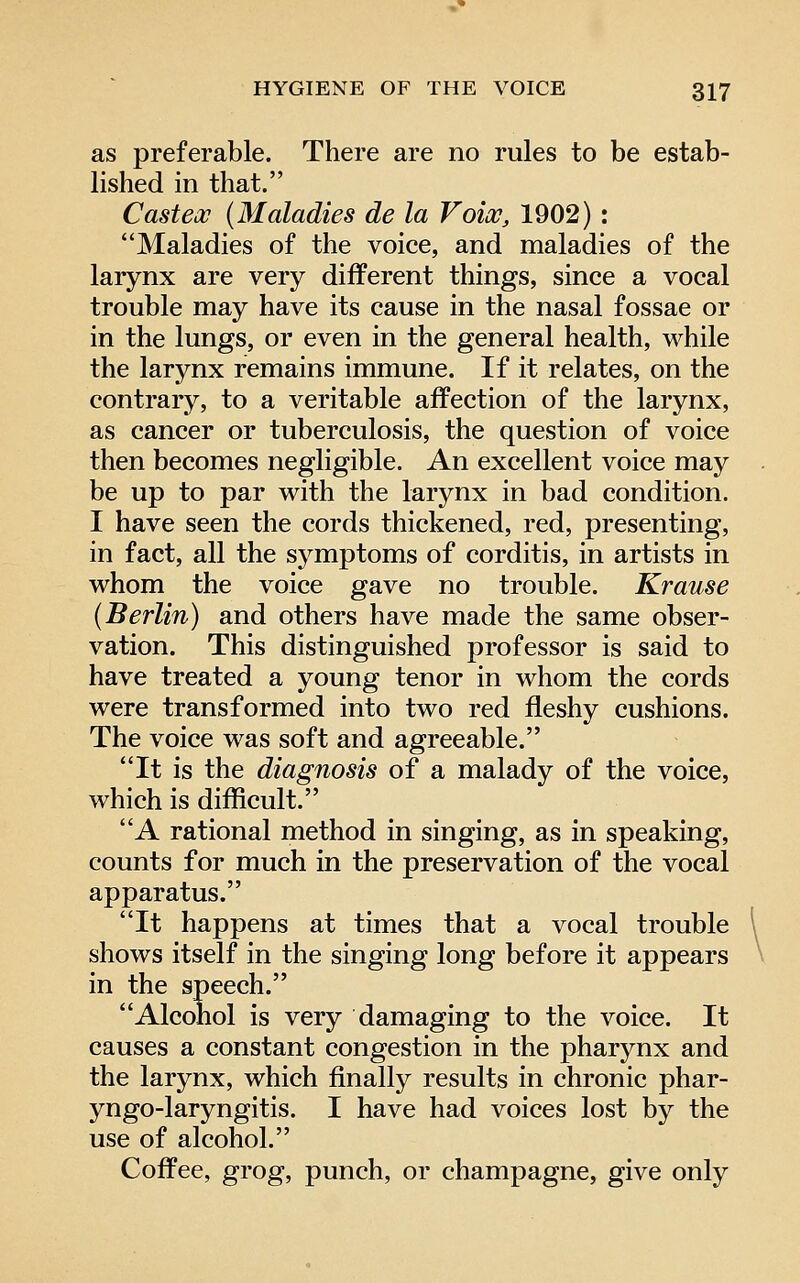 as preferable. There are no rules to be estab- lished in that. Casteoc (Maladies de la Voice, 1902): Maladies of the voice, and maladies of the larynx are very different things, since a vocal trouble may have its cause in the nasal fossae or in the lungs, or even in the general health, while the larynx remains immune. If it relates, on the contrary, to a veritable affection of the larynx, as cancer or tuberculosis, the question of voice then becomes negligible. An excellent voice may be up to par with the larynx in bad condition. I have seen the cords thickened, red, presenting, in fact, all the symptoms of corditis, in artists in whom the voice gave no trouble. Krause (Berlin) and others have made the same obser- vation. This distinguished professor is said to have treated a young tenor in whom the cords were transformed into two red fleshy cushions. The voice was soft and agreeable. It is the diagnosis of a malady of the voice, which is difficult. A rational method in singing, as in speaking, counts for much in the preservation of the vocal apparatus. It happens at times that a vocal trouble shows itself in the singing long before it appears in the speech. Alcohol is very damaging to the voice. It causes a constant congestion in the pharynx and the larynx, which finally results in chronic phar- yngo-laryngitis. I have had voices lost by the use of alcohol. Coffee, grog, punch, or champagne, give only