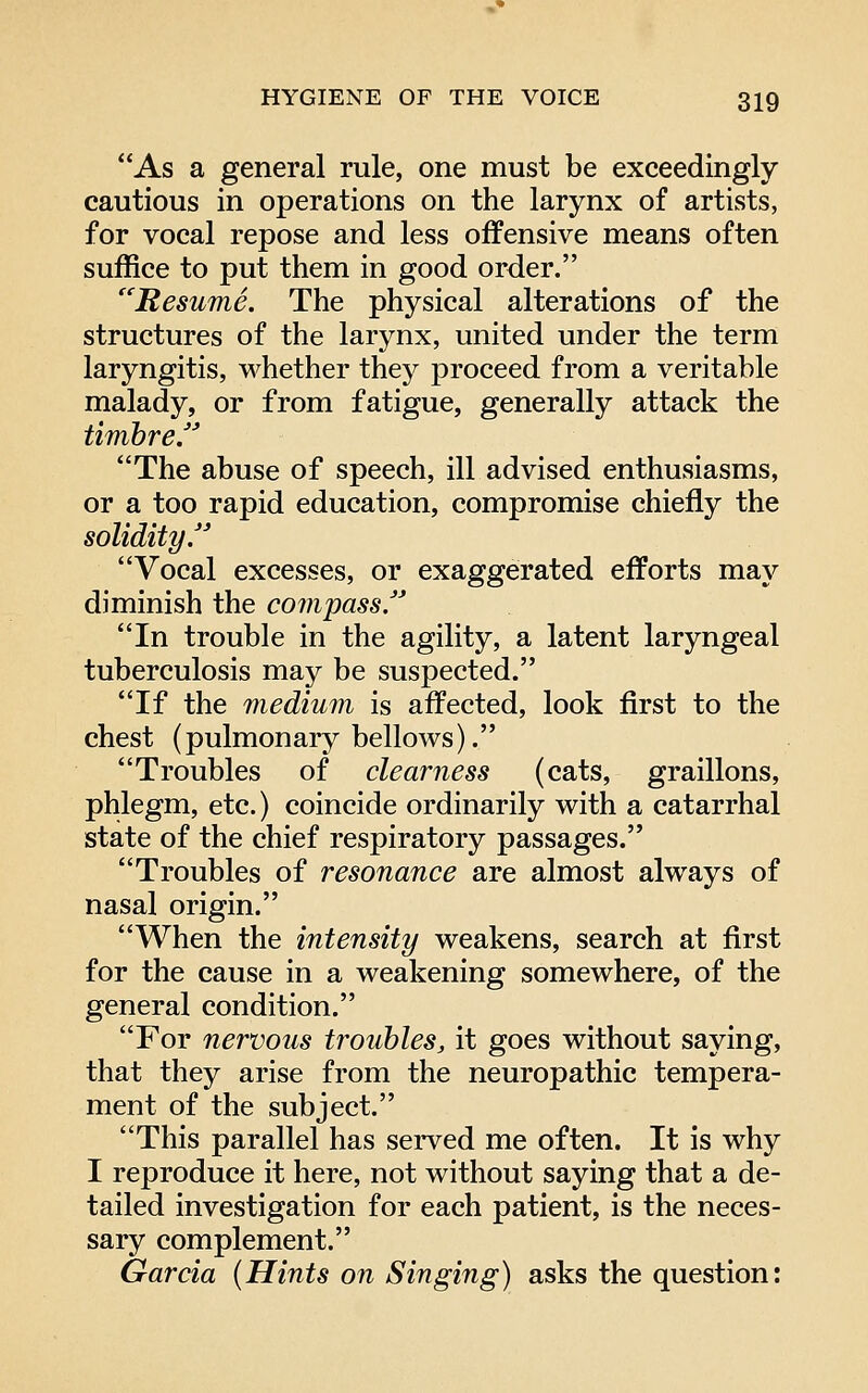 As a general rule, one must be exceedingly cautious in operations on the larynx of artists, for vocal repose and less offensive means often suffice to put them in good order. Resume. The physical alterations of the structures of the larynx, united under the term laryngitis, whether they proceed from a veritable malady, or from fatigue, generally attack the timhre The abuse of speech, ill advised enthusiasms, or a too rapid education, compromise chiefly the solidity Vocal excesses, or exaggerated efforts may diminish the compass. In trouble in the agility, a latent laryngeal tuberculosis may be suspected. If the medium is affected, look first to the chest (pulmonary bellows). Troubles of clearness (cats, graillons, phlegm, etc.) coincide ordinarily with a catarrhal state of the chief respiratory passages. Troubles of resonance are almost always of nasal origin. When the intensity weakens, search at first for the cause in a weakening somewhere, of the general condition. For nervous troubles, it goes without saying, that they arise from the neuropathic tempera- ment of the subject. This parallel has served me often. It is why I reproduce it here, not without saying that a de- tailed investigation for each patient, is the neces- sary complement. Garcia {Hints on Singing) asks the question: