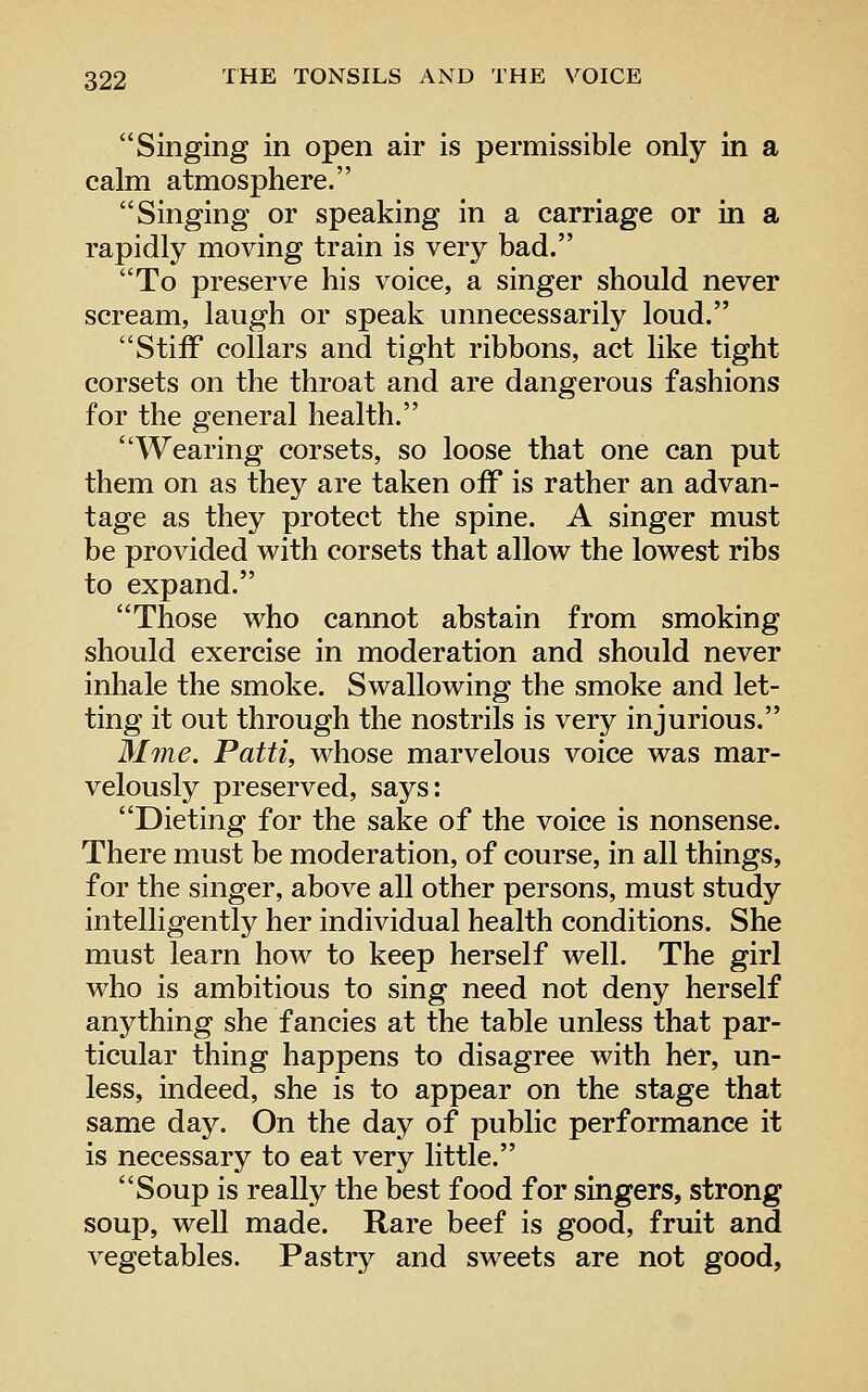 Singing in open air is permissible only in a calm atmosphere. Singing or speaking in a carriage or in a rapidly moving train is very bad. To preserve his voice, a singer should never scream, laugh or speak unnecessarily loud. Stiff collars and tight ribbons, act like tight corsets on the throat and are dangerous fashions for the general health. Wearing corsets, so loose that one can put them on as they are taken off is rather an advan- tage as they protect the spine. A singer must be provided with corsets that allow the lowest ribs to expand. Those who cannot abstain from smoking should exercise in moderation and should never inhale the smoke. Swallowing the smoke and let- ting it out through the nostrils is very injurious. Mme. Patti, whose marvelous voice was mar- velously preserved, says: Dieting for the sake of the voice is nonsense. There must be moderation, of course, in all things, for the singer, above all other persons, must study intelligent!}^ her individual health conditions. She must learn how to keep herself well. The girl who is ambitious to sing need not deny herself anything she fancies at the table unless that par- ticular thing happens to disagree with her, un- less, indeed, she is to appear on the stage that same day. On the day of public performance it is necessary to eat very little. Soup is really the best food for singers, strong soup, well made. Rare beef is good, fruit and vegetables. Pastry and sweets are not good,