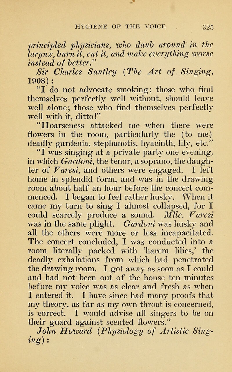 principled physicians, who daub around in the larynoj, hum it, cut it, and make everything worse instead of better. Sir Charles Santley (The Art of Singing, 1908): I do not advocate smoking; those who find themselves perfectly well without, should leave well alone; those who find themselves perfectly well with it, ditto! Hoarseness attacked me when there were flowers in the room, particularly the (to me) deadly gardenia, stephanotis, hyacinth, lily, etc. I was singing at a private party one evening, in which Gardoni, the tenor, a soprano, the daugh- ter of Varesi, and others were engaged. I left home in splendid form, and was in the drawing room about half an hour before the concert com- menced. I began to feel rather husky. When it came my turn to sing I almost collapsed, for I could scarcely produce a sound. Mile. Varesi was in the same plight. Gardoni was husky and all the others were more or less incapacitated. The concert concluded, I was conducted into a room literal^ packed with 'harem lilies,' the deadly exhalations from which had penetrated the drawing room. I got away as soon as I could and had not been out of the house ten minutes before my voice was as clear and fresh as when I entered it. I have since had many proofs that my theory, as far as my own throat is concerned, is correct. I would advise all singers to be on their guard against scented flowers. John Howard (Physiology of Artistic Sing- ing) :