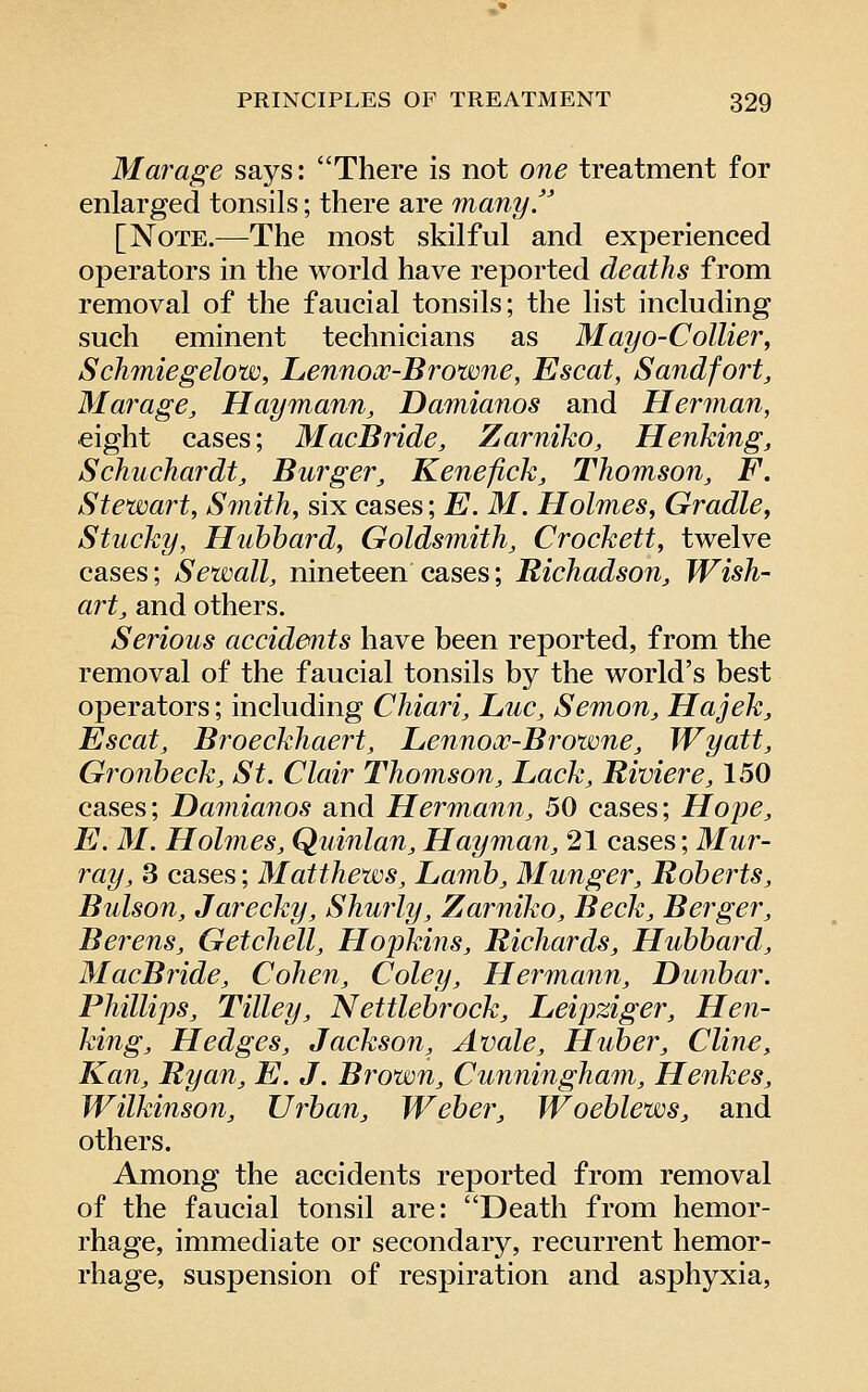 Marage says: There is not one treatment for enlarged tonsils; there are many J [Note.—The most skilful and experienced operators in the world have reported deaths from removal of the faucial tonsils; the list including such eminent technicians as Mayo-Collier^ Schmiegelow, Lennooc-Browne, Escat, Sandfort, Marage, Haymann, Damianos and Herman, eight cases; MacBride, Zarniko, Henking, Schuchardt, Burger, Kenefick, Thomson, F. Stewart, Smith, six cases; E. M. Holmes, Gradle, Stucky, Huhhard, Goldsmith, Crockett, twelve cases; Sewall, nineteen cases; Richadson, Wish- art, and others. Serious accide<nts have been reported, from the removal of the faucial tonsils by the world's best operators; including Chiari, Luc, Semon, Hajek, Escat, Broeckhaert, Lennox-Browne, Wyatt, Gronbeck, St. Clair Thomson, Lack, Riviere, 150 cases; Damianos and Hermann, 50 cases; Hope, E. M. Holmes, Quintan, Hay man, 21 cases; Mur- ray, 3 cases; Matthews, Lamb, Munger, Roberts, Bulson, Jarecky, Shurly, Zarniko, Beck, Berger, Berens, GetcJiell, Hopkms, Richards, Hubbard, MacBride, Cohen, Coley, Hermann, Dunbar. Phillips, Tilley, Nettlebrock, Leipziger, Hen- king, Hedges, Jackson, Avale, Huber, Cline, Kan, Ryan, E. J. B7'own, Cunningham, Henkes, Wilkinson, Urban, Weber, Woeblews, and others. Among the accidents reported from removal of the faucial tonsil are: Death from hemor- rhage, immediate or secondary, recurrent hemor- rhage, suspension of respiration and asphyxia.