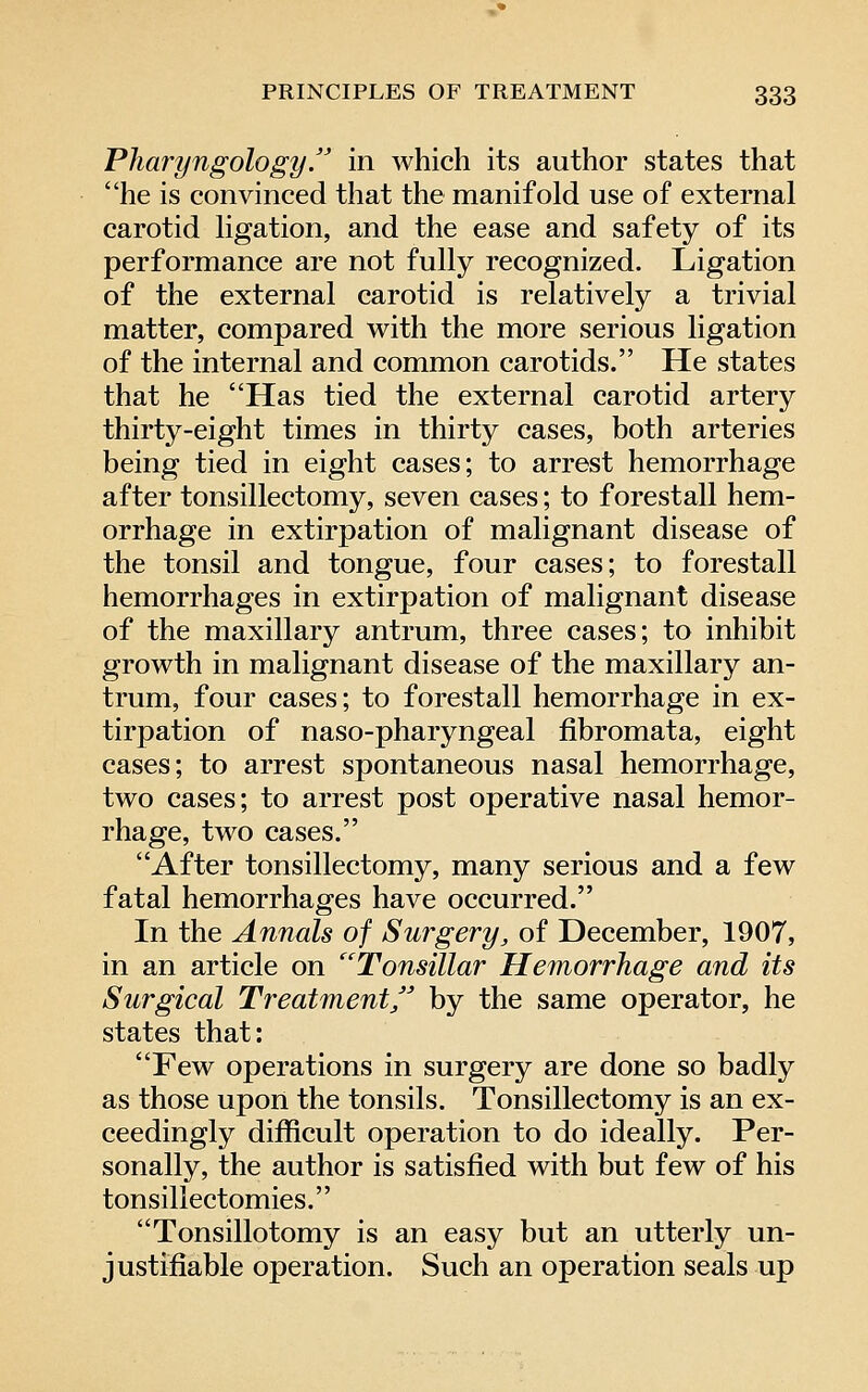 Pharyngology. in which its author states that he is convinced that the manifold use of external carotid ligation, and the ease and safety of its performance are not fully recognized. Ligation of the external carotid is relatively a trivial matter, compared with the more serious ligation of the internal and common carotids. He states that he Has tied the external carotid artery thirty-eight times in thirty cases, both arteries being tied in eight cases; to arrest hemorrhage after tonsillectomy, seven cases; to forestall hem- orrhage in extirpation of malignant disease of the tonsil and tongue, four cases; to forestall hemorrhages in extirpation of malignant disease of the maxillary antrum, three cases; to inhibit growth in malignant disease of the maxillary an- trum, four cases; to forestall hemorrhage in ex- tirpation of naso-pharyngeal fibromata, eight cases; to arrest spontaneous nasal hemorrhage, two cases; to arrest post operative nasal hemor- rhage, two cases. After tonsillectomy, many serious and a few fatal hemorrhages have occurred. In the Annals of Surgery, of December, 1907, in an article on ''Tonsillar Hemorrhage and its Surgical Treatment/ by the same operator, he states that: Few operations in surgery are done so badly as those upon the tonsils. Tonsillectomy is an ex- ceedingly difficult operation to do ideally. Per- sonally, the author is satisfied with but few of his tonsillectomies. Tonsillotomy is an easy but an utterly un- justifiable operation. Such an operation seals up