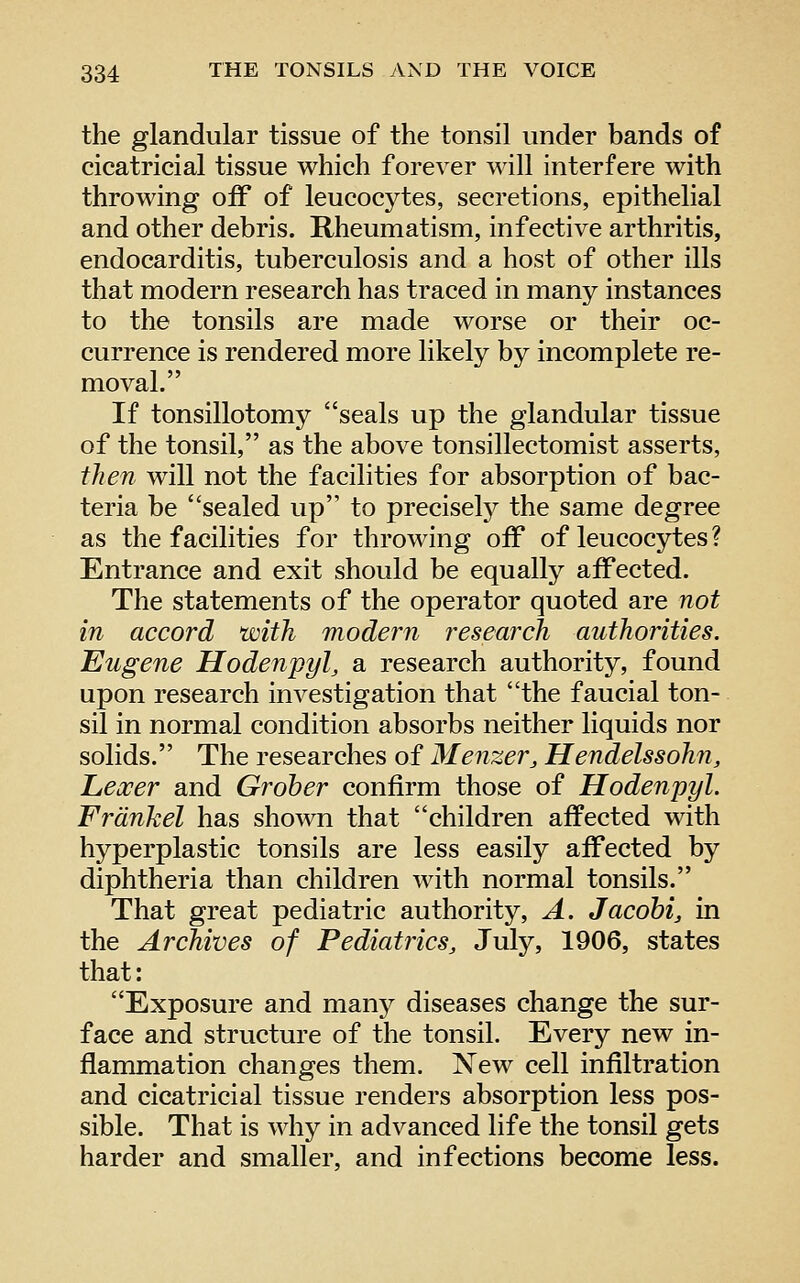 the glandular tissue of the tonsil under bands of cicatricial tissue which forever will interfere with throwing oiF of leucocytes, secretions, epithelial and other debris. Rheumatism, infective arthritis, endocarditis, tuberculosis and a host of other ills that modern research has traced in many instances to the tonsils are made worse or their oc- currence is rendered more likely by incomplete re- moval. If tonsillotomy seals up the glandular tissue of the tonsil, as the above tonsillectomist asserts, then will not the facilities for absorption of bac- teria be sealed up to precisely the same degree as the facilities for throwing off of leucocytes ? Entrance and exit should be equally affected. The statements of the operator quoted are not in accord with modern research authorities. Eugene Hodenpyl, a research authority, found upon research investigation that the faucial ton- sil in normal condition absorbs neither liquids nor solids. The researches of Menzer, Hendelssohii, Lexer and Groher confirm those of Hodenpyl. Frdnkel has shown that children affected with hyperplastic tonsils are less easily affected by diphtheria than children with normal tonsils. That great pediatric authority, A. Jacohij in the Archives of Pediatrics^ July, 1906, states that: Exposure and many diseases change the sur- face and structure of the tonsil. Every new in- flammation changes them. New cell infiltration and cicatricial tissue renders absorption less pos- sible. That is why in advanced life the tonsil gets harder and smaller, and infections become less.