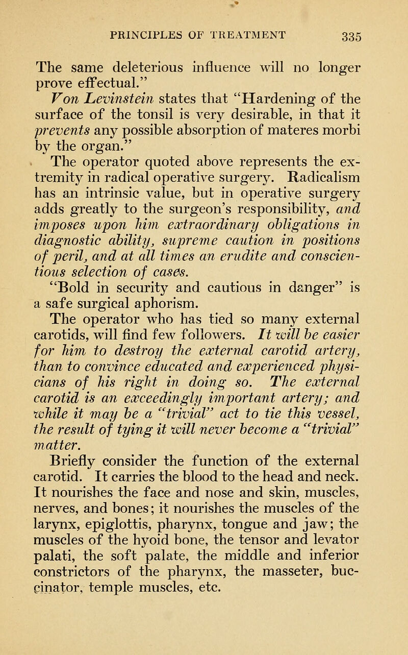 The same deleterious influence will no longer prove effectual. Von Levinstein states that Hardening of the surface of the tonsil is very desirable, in that it prevents any possible absorption of materes morbi by the organ. The operator quoted above represents the ex- tremitj^ in radical operative surgery. Radicalism has an intrinsic value, but in operative surgery adds greatly to the surgeon's responsibility, and imposes upon him eoctraordinary obligations in diagnostic ability, supreme caution in positions of perilj and at all times an erudite and conscie^i- tious selection of cases. Bold in security and cautious in danger is a safe surgical aphorism. The operator who has tied so many external carotids, will find few followers. It will be easier for him to destroy the external carotid artery, than to convince educated and experienced physi- cians of his right in doing so. The external carotid is an exceedingly important artery; and while it may be a ''trivial act to tie this vessel, the result of tying it will never become a trivial jnatter. Briefly consider the function of the external carotid. It carries the blood to the head and neck. It nourishes the face and nose and skin, muscles, nerves, and bones; it nourishes the muscles of the larynx, epiglottis, pharynx, tongue and jaw; the muscles of the hyoid bone, the tensor and levator palati, the soft palate, the middle and inferior constrictors of the pharynx, the masseter, buc- cinator, temple muscles, etc.