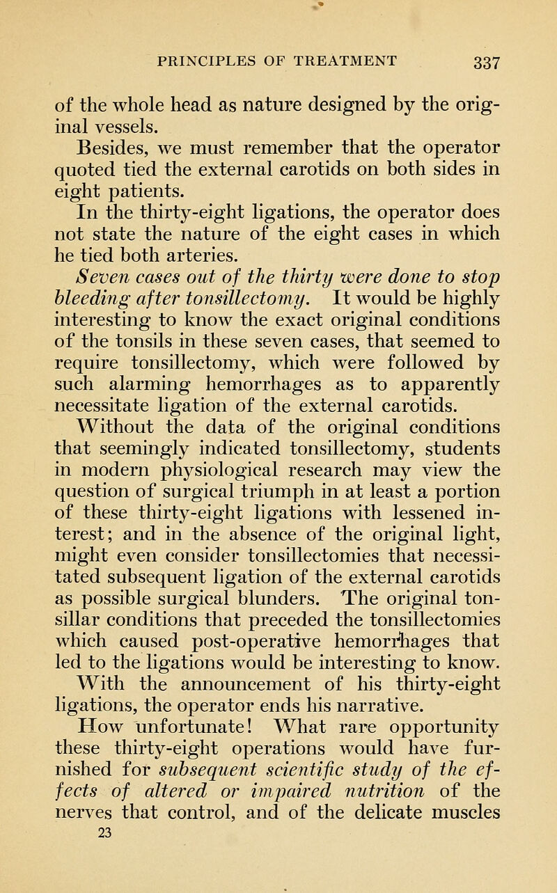 of the whole head as nature designed by the orig- inal vessels. Besides, we must remember that the operator quoted tied the external carotids on both sides in eight patients. In the thirty-eight ligations, the operator does not state the nature of the eight cases in which he tied both arteries. Seven cases out of the thirty were done to stop bleeding after tonsillectomy. It would be highly interesting to know the exact original conditions of the tonsils in these seven cases, that seemed to require tonsillectomy, which were followed by such alarming hemorrhages as to apparently necessitate ligation of the external carotids. Without the data of the original conditions that seemingly indicated tonsillectomy, students in modern physiological research may view the question of surgical triumph in at least a portion of these thirty-eight ligations with lessened in- terest; and in the absence of the original light, might even consider tonsillectomies that necessi- tated subsequent ligation of the external carotids as possible surgical blunders. The original ton- sillar conditions that preceded the tonsillectomies which caused post-operative hemorrhages that led to the ligations would be interesting to know. With the announcement of his thirty-eight ligations, the operator ends his narrative. How unfortunate! What rare opportunity these thirty-eight operations would have fur- nished for subsequent scientific study of the ef- fects of altered or impaired nutrition of the nerves that control, and of the delicate muscles 23