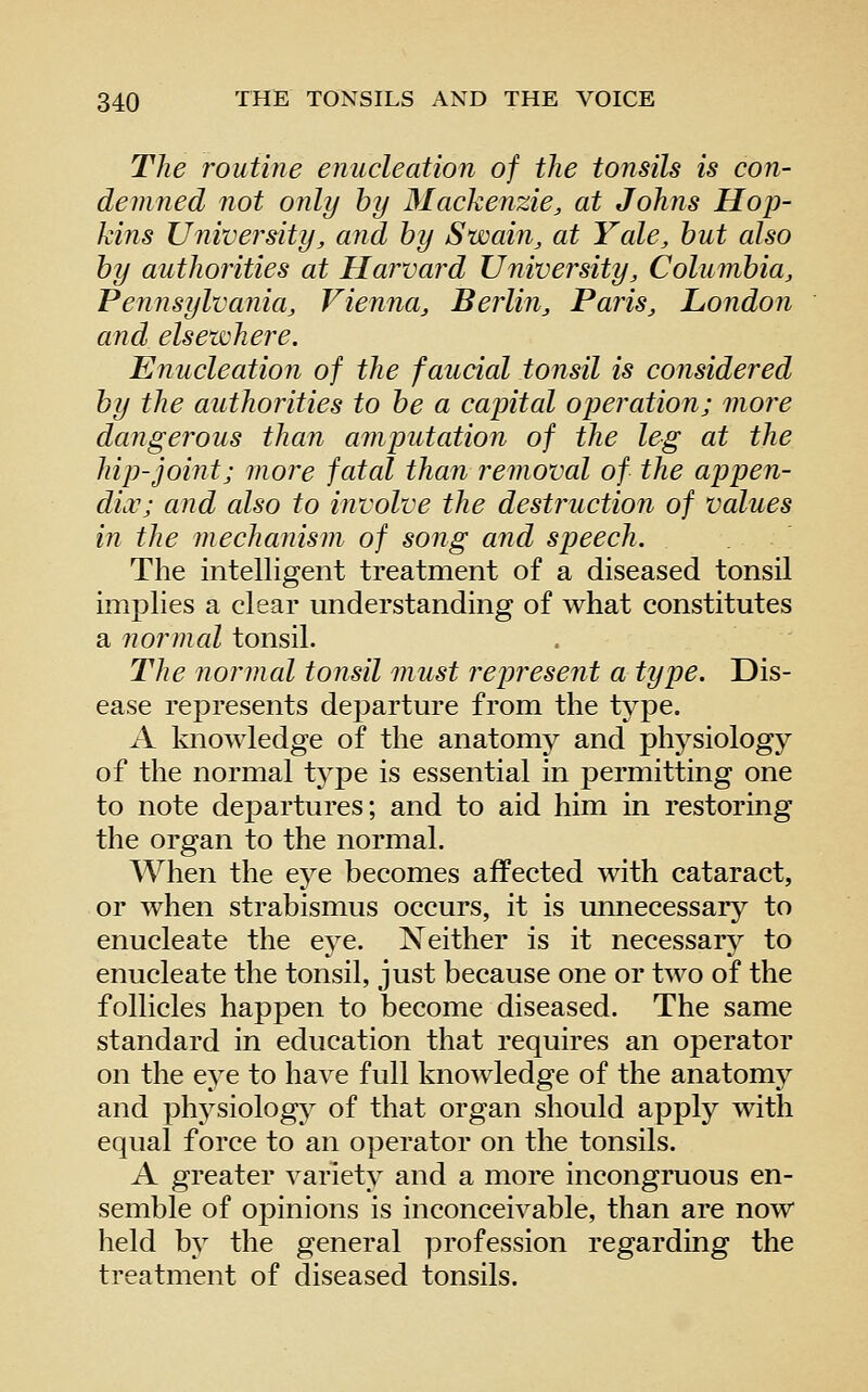 The routine enucleation of the tonsils is con- demned not only hy Mackenzie, at Johns Hop- kins University, and hy Swain, at Yale, hut also hy authorities at Harvard University, Columbia, Pennsylvania, Vienna, Berlin, Paris, London and elsewhere. Enucleation of the faucial tonsil is co?isidered by the authorities to be a capital operation; more dangerous than amputation of the leg at the hip-joint; more fatal than removal of the appen- dix; and also to involve the destruction of values in the mechanism of song and speech. The intelligent treatment of a diseased tonsil implies a clear understanding of what constitutes a normal tonsil. The normal tonsil must represent a type. Dis- ease represents departure from the type. A knowledge of the anatomy and physiology of the normal type is essential in permitting one to note departures; and to aid him in restoring the organ to the normal. When the eye becomes affected with cataract, or when strabismus occurs, it is unnecessary to enucleate the eye. Neither is it necessarj^^ to enucleate the tonsil, just because one or two of the follicles happen to become diseased. The same standard in education that requires an operator on the eye to have full knowledge of the anatomy and phj^siology of that organ should apply with equal force to an operator on the tonsils. A greater variety and a more incongruous en- semble of opinions is inconceivable, than are now held by the general ]3rofession regarding the treatment of diseased tonsils.