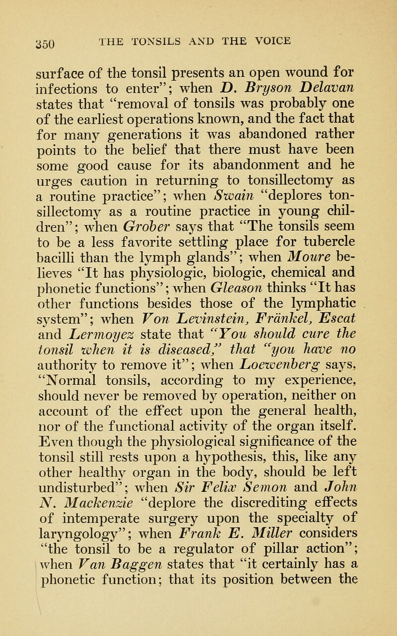 surface of the tonsil presents an open wound for infections to enter; when D. Bryson Delavan states that removal of tonsils was probably one of the earliest operations known, and the fact that for many generations it was abandoned rather points to the belief that there must have been some good cause for its abandomnent and he urges caution in returning to tonsillectomy as a routine practice; when Swain deplores ton- sillectomy as a routine practice in young chil- dren ; when Groher says that The tonsils seem to be a less favorite settling place for tubercle bacilli than the lymph glands; when Moure be- lieves It has physiologic, biologic, chemical and phonetic functions; when Gleason thinks It has other functions besides those of the lymphatic system; when Von Levinstein, Frdnkel, Escat and Lermoyez state that ''You should cure the tonsil when it is diseased'' that ''you have no authority to remove it; when Loewenherg says, Normal tonsils, according to my experience, should never be removed bj^ operation, neither on account of the effect upon the general health, nor of the functional activity of the organ itself. Even though the physiological significance of the tonsil still rests upon a hypothesis, this, like any other healtlty organ in the body, should be left undisturbed; when Sir Felix Semon and John N. Mackenzie deplore the discrediting effects of intemperate surgery upon the specialty of laryngology; when Frank E. Miller considers the tonsil to be a regulator of pillar action; i when Van Bag gen states that it certainly has a phonetic function; that its position between the