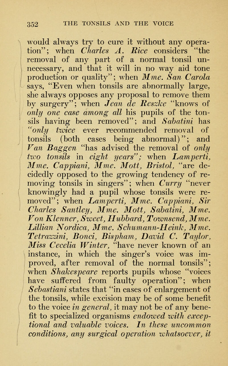 would always tiy to cure it without any opera- tion; M^hen Charles A. Rice considers the removal of any part of a normal tonsil un- necessary, and that it will in no way aid tone production or quality; when Mine. San Carola says, Even when tonsils are abnormally large, she always opposes any proposal to remove them b}^ surgery; when Jean de Reszke knows of only one case ainong all his pupils of the ton- sils having been removed; and Sabatini has '^only twice ever recommended removal of tonsils (both cases being abnormal); and Van Bag gen has advised the removal of only two tonsils in eight years'; when Laniperti, Mine, Cappiani, Mme. Mott, Bristol, are de- cidedly opposed to the growing tendency of re- moving tonsils in singers; when Curry never knowingly had a pupil whose tonsils were re- moved; when Lamperti, Mine. Cappiani, Sir Charles Santley, Mme. Mott, Sabatini, Mme. Von Klenner, Sweet, Hubbard, Townsend, Mme. Lillian Nordica, Mme. Schumann-Heink, Mme. Tetrazzini, Bond, Bispham, David C. Taylor, Miss Cecelia Winter, have never known of an \ instance, in which the singer's voice was im- \ proved, after removal of the normal tonsils; when Shakespeare reports pupils whose voices have suffered from faulty operation; when Sebastiani states that in cases of enlargement of the tonsils, while excision may be of some benefit to the voice in general, it may not be of any bene- fit to specialized organisms endowed with excep- tional and valuable voices. In these uncommon conditions, any surgical operation whatsoever, it