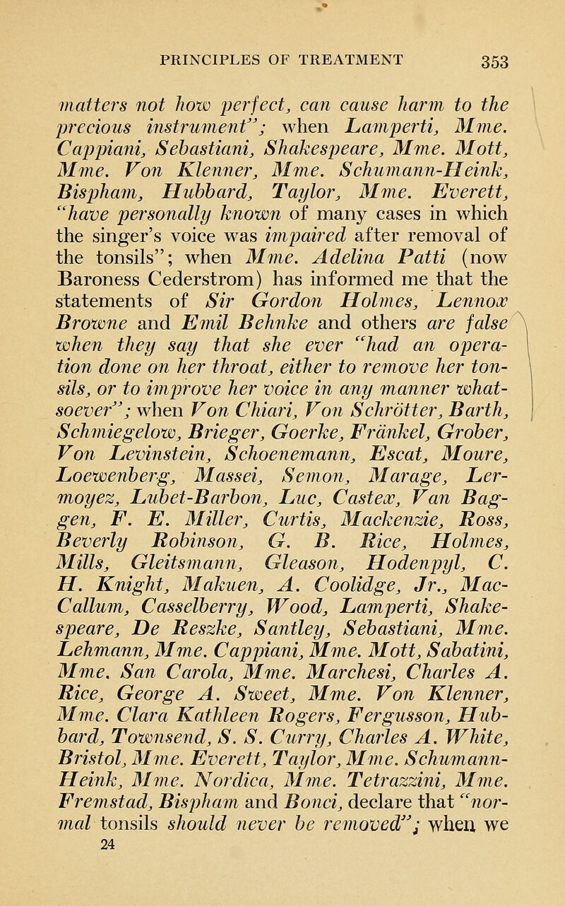 matters not how perfect, can cause harm to the precious instrument; when Lamperti, 31me. Cappiani, Sehastiani, Shakespeare, Mme. Mott, Mme. Von Klenner, Mme. Schumann-Heink, Bispham, Hubbard, Taylor, Mme. Everett, ''have personally known of many cases in which the singer's voice was impaired after removal of the tonsils; when Mme. Adelina Patti (now Baroness Cederstrom) has informed me that the statements of Sir Gordon Holmes, Lennox Browne and Emil Behnke and others are false when they say that she ever had an opera- tion done on her throat, either to remove her ton- sils, or to improve her voice in any manner what- soever''; when Von Chiari, Von Schrotter, Barth, Schmiegelow, Brieger, Goerke, Frdnkel, Groher, Von Levinstein, Schoenemann, Escat, Moure, Loewenherg, Massei, Semon, Marage, Ler- moyez, Luhet-Barhon, Luc, Castecc, Van Bag- gen, F. E. Miller, Curtis, Mackenzie, Ross, Beverly Robinson, G. B. Rice, Holmes, Mills, Gleitsmann, Gleason, Hodenpyl, C. H. Knight, Makuen, A. Coolidge, Jr., Mac- Callum, Casselberry, Wood, Lamperti, Shake- speare, De Reszke, Santley, Sebastiani, Mine. Lehmann, Mme. Cappiani, Mme. Mott, Sabatini, Mme. San Carola, Mme. Marchesi, Charles A. Rice, George A. Sweet, Mme. Von Klenner, Mme. Clara Kathleen Rogers, Fergusson, Hub- bard, Townsend, S. S. Curry, Charles A. White, Bristol, 31 me. Everett, Taylor, Mme. Schumann- Heink, Mme. Nordica, Mme. Tetrazzini, Mme. Fremstad, Bispham and Bond, declare that nor- mal tonsils should never be removed; when, we 24