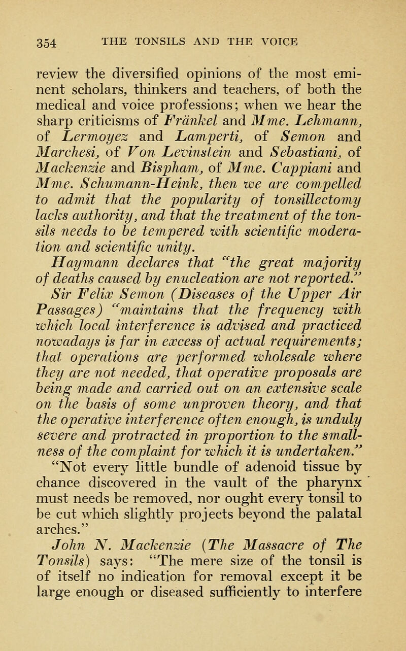 review the diversified opinions of the most emi- nent scholars, thinkers and teachers, of both the medical and voice professions; when we hear the sharp criticisms of Frdnkel and Mine. Lehmann, of Lermoyez and Lampertij of Semon and Marchesi, of Von Levinstein and Sehastiani, of Mackenzie and Bispham, of Mme. Cappiani and Mme. Schumann-Heinkj then we are compelled to admit that the popularity of tonsillectomy lacks authority, and that the treatment of the ton- sils needs to he tempered with scientific modera- tion and scientific unity. Haymann declares that ''the great majority of deaths caused by enucleation are not reported/' Sir Felix Semon (Diseases of the Upper Air Passages) maintains that the frequency with which local interference is advised and practiced nowadays is far in excess of actual requirements; that operations are performed wholesale where they are not needed, that operative proposals are being made and carried out on an extensive scale on the basis of some unproven theory, and that the operative interference often enough, is unduly severe and protracted in proportion to the small- ness of the complaint for which it is undertaken. Not every little bundle of adenoid tissue by chance discovered in the vault of the pharynx must needs be removed, nor ought every tonsil to be cut which slightty projects beyond the palatal arches. John N. 3Iackenzie {The Massacre of The Tonsils) says: The mere size of the tonsil is of itself no indication for removal except it be large enough or diseased sufficiently to interfere