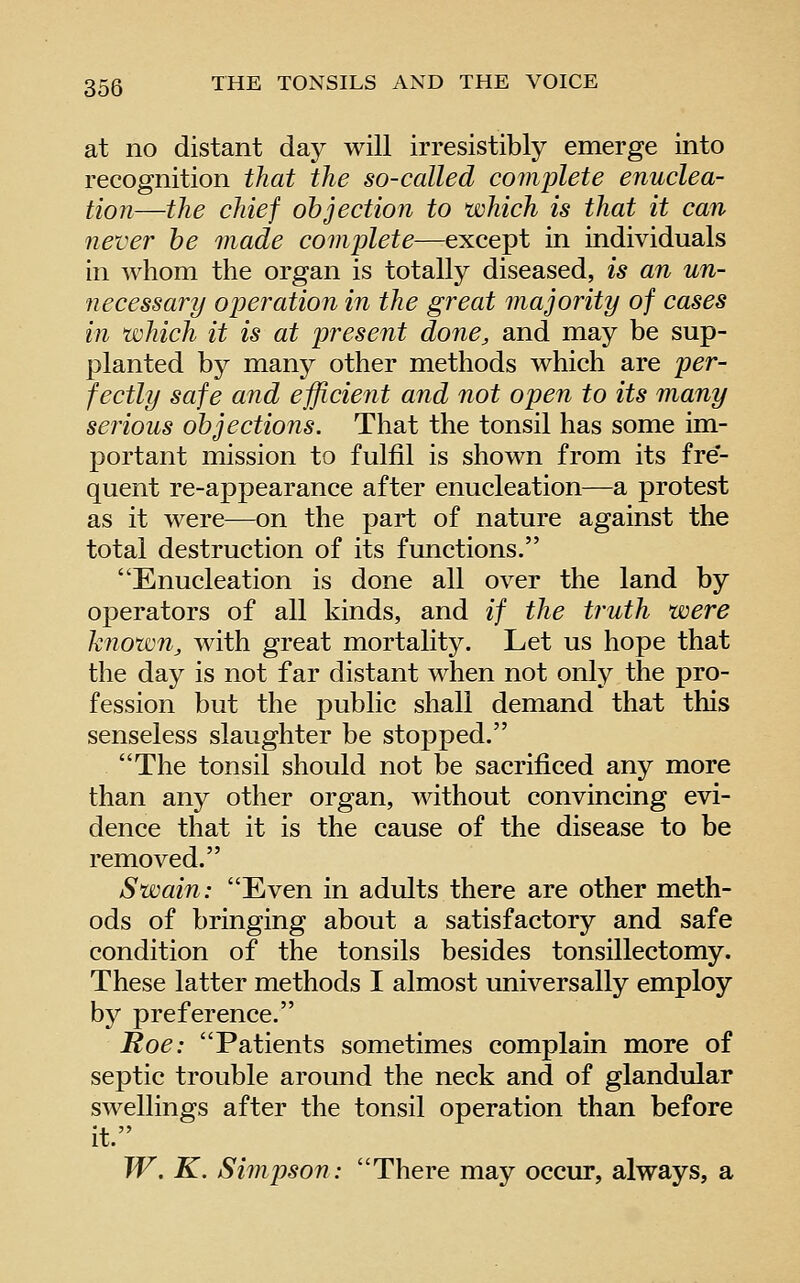 at no distant day will irresistibly emerge into recognition that the so-called complete enuclea- tion—the chief objection to which is that it can 7iever be made complete—except in individuals in whom the organ is totally diseased, is an un- necessary operation in the great majority of cases in which it is at present done, and may be sup- planted by many other methods which are per- fectly safe and efficient and not open to its many serious objections. That the tonsil has some im- portant mission to fulfil is shown from its fre*- quent re-appearance after enucleation—a protest as it were—on the part of nature against the total destruction of its functions. Enucleation is done all over the land by operators of all kinds, and if the truth were known, with great mortality. Let us hope that the day is not far distant when not only the pro- fession but the public shall demand that this senseless slaughter be stopped. The tonsil should not be sacrificed any more than any other organ, without convincing evi- dence that it is the cause of the disease to be removed. Swain: Even in adults there are other meth- ods of bringing about a satisfactory and safe condition of the tonsils besides tonsillectomy. These latter methods I almost universally employ by preference. Roe: Patients sometimes complain more of septic trouble around the neck and of glandular swellings after the tonsil operation than before it. W. K. Simpson: There may occur, always, a