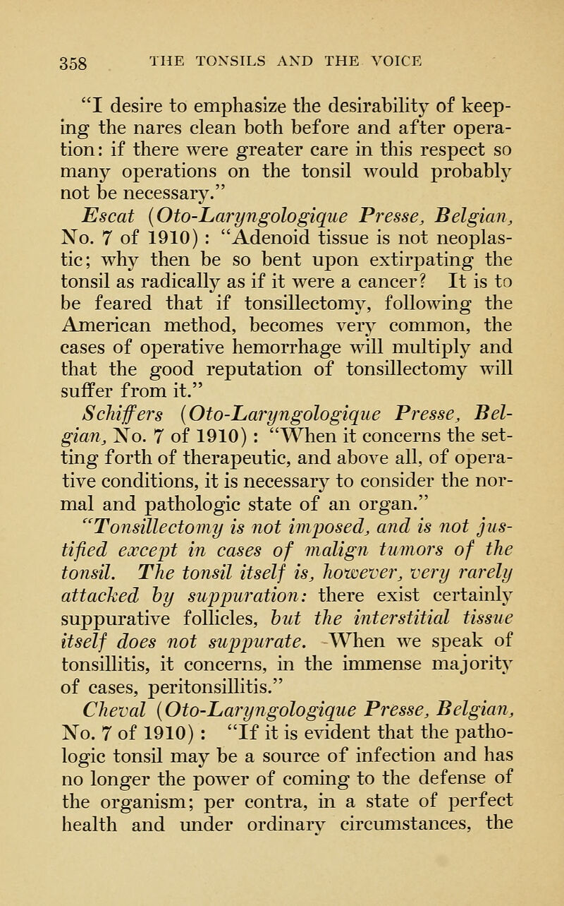 I desire to emphasize the desirabihty of keep- ing the nares clean both before and after opera- tion: if there were greater care in this respect so many operations on the tonsil would probably not be necessary. Escat (Oto-Laryngologiqiie Presse, Belgian, No. 7 of 1910) : Adenoid tissue is not neoplas- tic; why then be so bent upon extirpating the tonsil as radically as if it were a cancer? It is to be feared that if tonsillectomy, following the American method, becomes very common, the cases of operative hemorrhage will multiply and that the good reputation of tonsillectomy will suffer from it. Scliijfers (Oto-Laryngologique Presse, Bel- gian, No. 7 of 1910) : When it concerns the set- ting forth of therapeutic, and above all, of opera- tive conditions, it is necessarj^ to consider the nor- mal and pathologic state of an organ. Tonsillectomy is not imposed, and is not jus- tified except in cases of malign tumors of the tonsil. The tonsil itself is, however, very rarely attacked by suppuration: there exist certainly suppurative follicles, hut the interstitial tissue itself does not suppurate. When we speak of tonsillitis, it concerns, in the immense majority of cases, peritonsillitis. Cheval (Oto-Laryngologique Presse, Belgian, No. 7 of 1910) : If it is evident that the patho- logic tonsil may be a source of infection and has no longer the power of coming to the defense of the organism; per contra, in a state of perfect health and under ordinarv circumstances, the