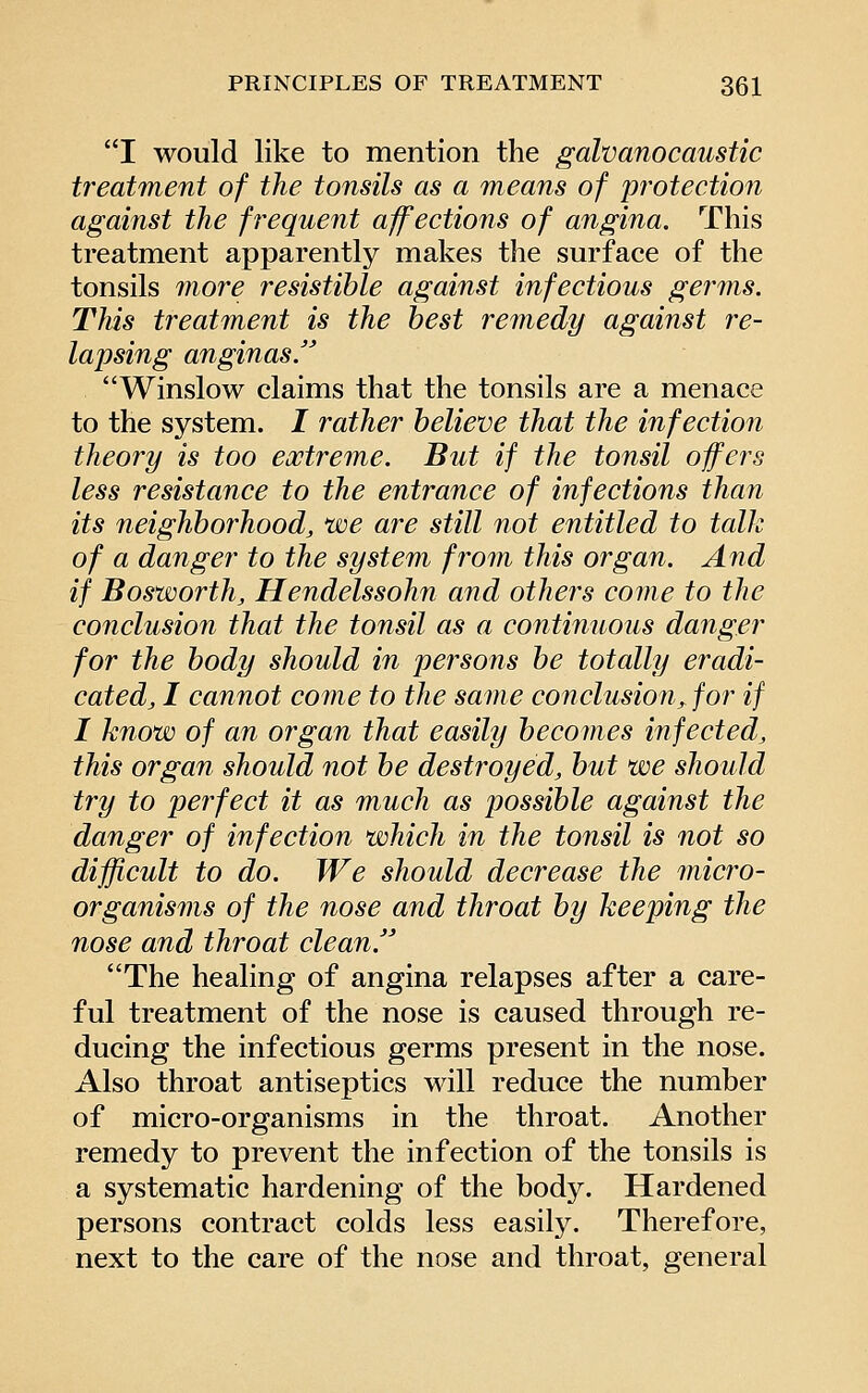 I would like to mention the galvanocaustic treatment of the tonsils as a means of protection against the frequent affections of angina. This treatment apparently makes the surface of the tonsils more resistible against infectious germs. This treatment is the best remedy against re- lapsing anginas. Winslow claims that the tonsils are a menace to the system. I rather believe that the infection theory is too extreme. But if the tonsil offers less resistance to the entrance of infections than its neighborhood, we are still not entitled to talk of a danger to the system from this organ. And if Bosworth, Hendelssohn and others come to the conclusion that the tonsil as a continuous danger for the body should in persons be totally eradi- cated, I cannot come to the same conclusion, for if I know of an organ that easily becomes infected, this organ should not be destroyed, but we should try to perfect it as much as possible against the danger of infection which in the tonsil is not so difficult to do. We should decrease the micro- organisms of the nose and throat by keeping the nose and throat clean. The healing of angina relapses after a care- ful treatment of the nose is caused through re- ducing the infectious germs present in the nose. Also throat antiseptics will reduce the number of micro-organisms in the throat. Another remedy to prevent the infection of the tonsils is a systematic hardening of the body. Hardened persons contract colds less easily. Therefore, next to the care of the nose and throat, general