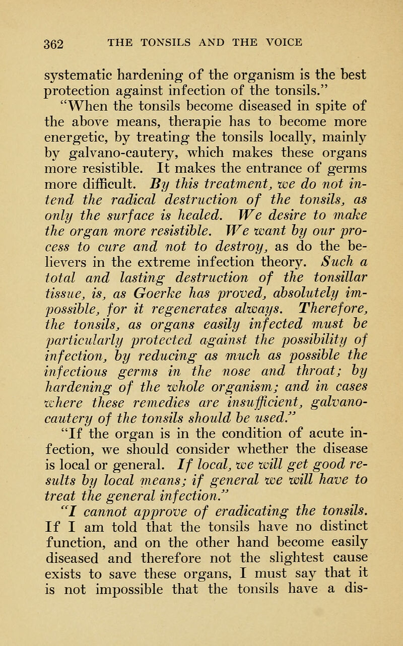 systematic hardening of the organism is the best protection against infection of the tonsils. When the tonsils become diseased in spite of the above means, therapie has to become more energetic, by treating the tonsils locally, mainly by galvano-cautery, which makes these organs more resistible. It makes the entrance of germs more difficult. By this treatment, we do not in- tend the radical destruction of the tonsils, as only the surface is healed. We desire to make the organ more resistible. We want by our pro- cess to cure and not to destroy, as do the be- lievers in the extreme infection theory. Such a total and lasting destruction of the tonsillar tissue, is, as Goerke has proved, absolutely im- possible, for it regenerates always. Therefore, the tonsils, as organs easily infected must be particularly protected against the possibility of infection, by reducing as much as possible the infectious germs in the nose and throat; by hardening of the whole organism; and in cases where these remedies are insufficient, galvano- cautery of the tonsils should be used/' If the organ is in the condition of acute in- fection, we should consider whether the disease is local or general. If local, we will get good re- sults by local means; if general we will have to treat the general infection. I cannot approve of eradicating the tonsils. If I am told that the tonsils have no distinct function, and on the other hand become easily diseased and therefore not the slightest cause exists to save these organs, I must say that it is not impossible that the tonsils have a dis-