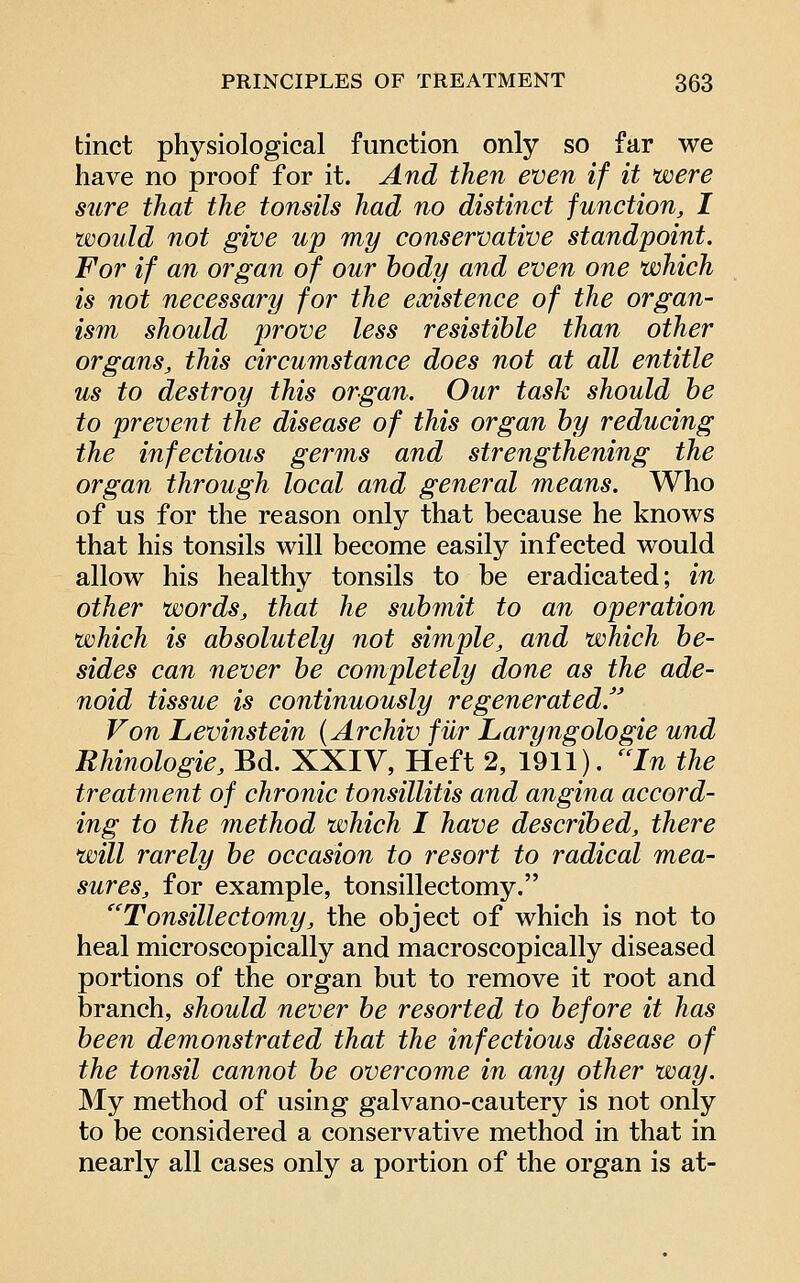 tinct physiological function only so far we have no proof for it. And then even if it were sure that the tonsils had no distinct function, I would not give up my conservative standpoint. For if an organ of our body and even one which is not necessary for the existence of the organ- ism should prove less resistible than other organs, this circumstance does not at all entitle us to destroy this organ. Our task should be to prevent the disease of this organ by reducing the infectious germs and strengthening the organ through local and general means. Who of us for the reason only that because he knows that his tonsils will become easily infected would allow his healthy tonsils to be eradicated; in other words, that he submit to an operation which is absolutely not simple, and which be- sides can never be completely done as the ade- noid tissue is continuously regenerated.'' Von Levinstein {Archiv fur Laryngologie und Rhinologie, Bd. XXIV, Heft 2, 1911). ''In the treatment of chronic tonsillitis and angina accord- ing to the method which I have described, there will rarely be occasion to resort to radical mea- sures, for example, tonsillectomy. ''Tonsillectomy, the object of which is not to heal microscopically and macroscopically diseased portions of the organ but to remove it root and branch, should never be resorted to before it has been demonstrated that the infectious disease of the tonsil cannot be overcome in any other way. My method of using galvano-cautery is not only to be considered a conservative method in that in nearly all cases only a portion of the organ is at-