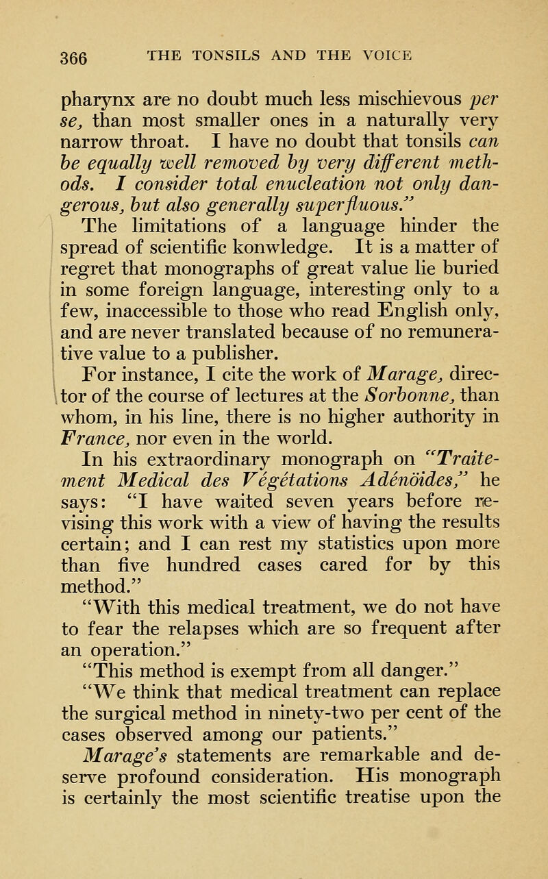 pharynx are no doubt much less mischievous per se, than most smaller ones in a naturally very narrow throat. I have no doubt that tonsils can he equally well removed by very different meth- ods. I consider total enucleation not only dan- gerous, hut also generally superfluous The limitations of a language hinder the spread of scientific konwledge. It is a matter of regret that monographs of great value lie buried in some foreign language, interesting only to a few, inaccessible to those who read English only, and are never translated because of no remunera- tive value to a publisher. For instance, I cite the work of Marage, direc- itor of the course of lectures at the Sorhonne, than whom, in his line, there is no higher authority in France, nor even in the world. In his extraordinary monograph on ''Traite- ment Medical des Vegetations Adenoides, he says: I have waited seven years before re- vising this work with a view of having the results certain; and I can rest my statistics upon more than five hundred cases cared for by this method. With this medical treatment, we do not have to fear the relapses which are so frequent after an operation. This method is exempt from all danger. We think that medical treatment can replace the surgical method in ninety-two per cent of the cases observed among our patients. Marage's statements are remarkable and de- serve profound consideration. His monograph is certainly the most scientific treatise upon the