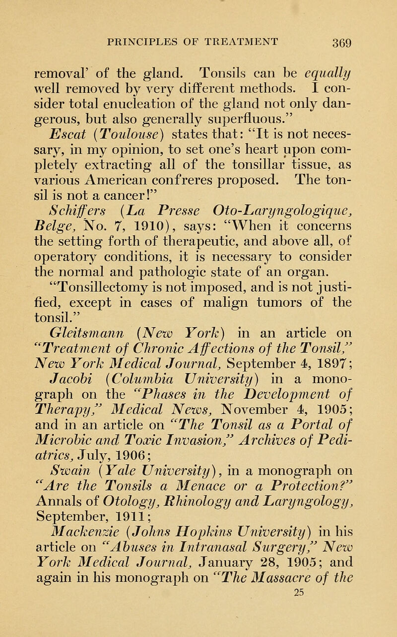 removal' of the gland. Tonsils can be equally well removed by very different methods. I con- sider total enucleation of the gland not only dan- gerous, but also generally superfluous. Escat (Toulouse) states that: It is not neces- sary, in my opinion, to set one's heart upon com- pletely extracting all of the tonsillar tissue, as various American confreres proposed. The ton- sil is not a cancer! Schiffers {La Presse Oto-Laryngologique, Beige, No. 7, 1910), says: When it concerns the setting forth of therapeutic, and above all, of operatory conditions, it is necessary to consider the normal and pathologic state of an organ. Tonsillectomy is not imposed, and is not justi- fied, except in cases of malign tumors of the tonsil. Gleitsmann (New York) in an article on '''Treatment of Chronic Affections of the Tonsil,'' New York Medical Journal, September 4, 1897; Jacohi (Colunihia University) in a mono- graph on the Phases in the Development of Therapy,'' Medical News, November 4, 1905; and in an article on ''The Tonsil as a Portal of Microbic and Toxic Invasion, Archives of Pedi- atrics, July, 1906; Swain (Yale University), in a monograph on Are the Tonsils a Menace or a Protection? Annals of Otology, Rhinology and Laryngology, September, 1911; Mackenzie (Johns Hopkins University) in his article on Abuses m Intranasal Surgery, New York Medical Journal, January 28, 1905; and again in his monograph on The Massacre of the 25