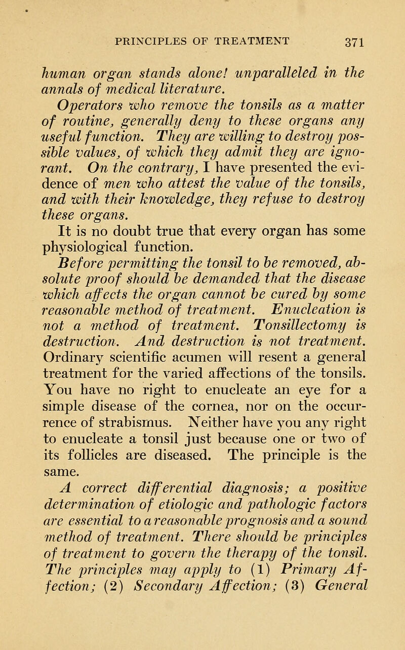 human organ stands alone! unparalleled in the annals of medical literature. Operators who remove the tonsils as a matter of routine, generally deny to these organs any useful function. They are willing to destroy pos- sible values, of which they admit they are igno- rant. On the contrary, I have presented the evi- dence of men who attest the value of the tonsils, and with their knowledge, they refuse to destroy these organs. It is no doubt true that every organ has some physiological function. Before permitting the tonsil to he removed, ab- solute proof should be demanded that the disease which affects the organ cannot be cured by some reasonable method of treatment. Enucleation is not a method of treatment. Tonsillectomy is destruction. And destruction is not treatment. Ordinary scientific acumen will resent a general treatment for the varied affections of the tonsils. You have no right to enucleate an eye for a simple disease of the cornea, nor on the occur- rence of strabismus. Neither have you any right to enucleate a tonsil just because one or two of its follicles are diseased. The principle is the same. A correct differential diagnosis; a positive determination of etiologic and pathologic factors are essential to a reasonable prognosis and a sound method of treatment. There should be principles of treatment to govern the therapy of the tonsil. The principles may apply to (1) Primary Af- fection; (2) Secondary Affection; (3) General
