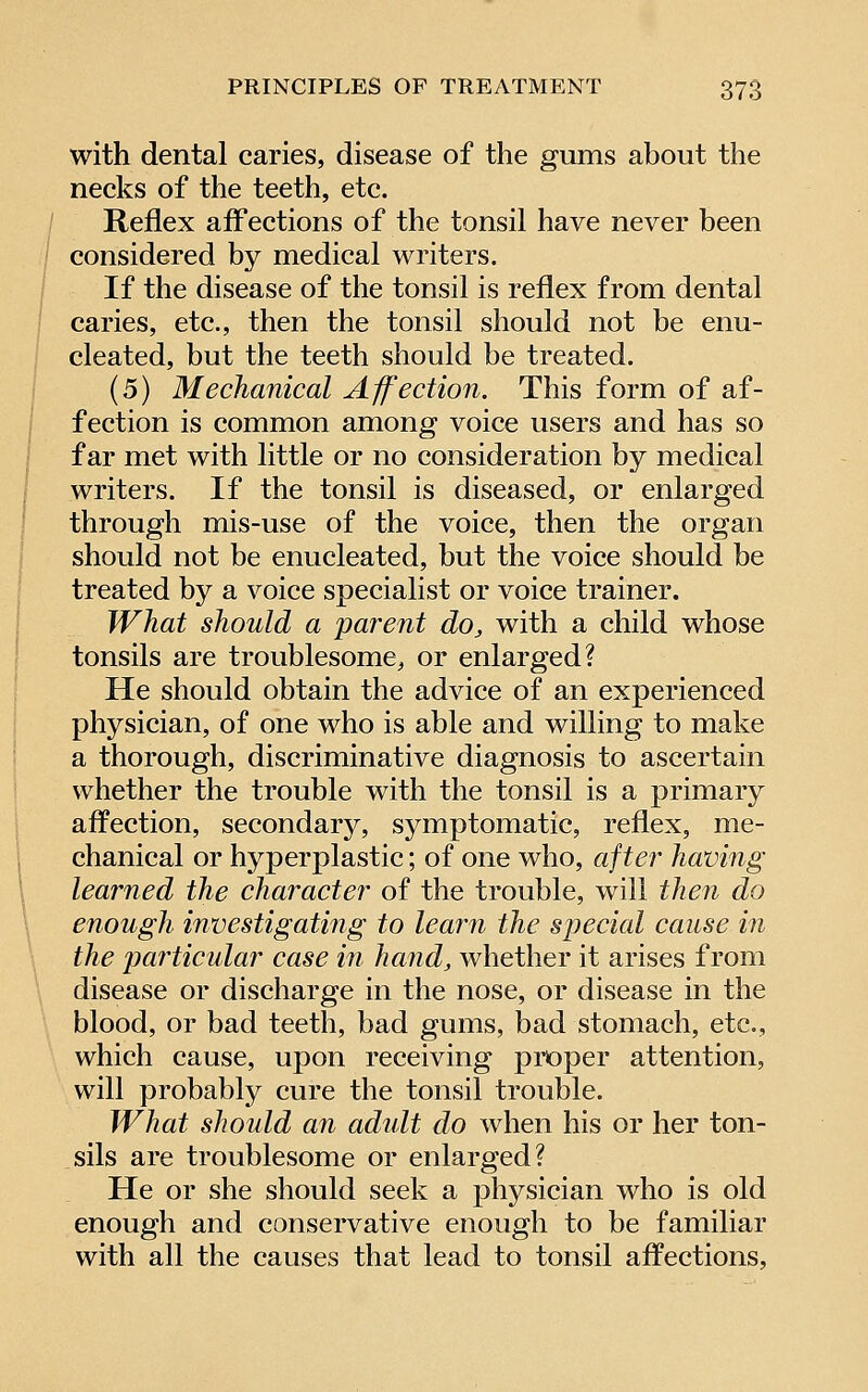 with dental caries, disease of the gums about the necks of the teeth, etc. Reflex afl'ections of the tonsil have never been considered by medical writers. If the disease of the tonsil is reflex from dental caries, etc., then the tonsil should not be enu- cleated, but the teeth should be treated. (5) Mechanical Affection. This form of af- fection is common among voice users and has so far met with little or no consideration by medical writers. If the tonsil is diseased, or enlarged through mis-use of the voice, then the organ should not be enucleated, but the voice should be treated by a voice specialist or voice trainer. What should a parent do, with a child whose tonsils are troublesome, or enlarged? He should obtain the advice of an experienced physician, of one who is able and willing to make a thorough, discriminative diagnosis to ascertain whether the trouble with the tonsil is a primary affection, secondarj^, sj^mptomatic, reflex, me- chanical or hyperplastic; of one who, after having learned the character of the trouble, will then do enough investigating to learn the sjJecial cause in the particular case m hand, whether it arises from disease or discharge in the nose, or disease in the blood, or bad teeth, bad gums, bad stomach, etc., which cause, upon receiving proper attention, will probably cure the tonsil trouble. What should an adidt do when his or her ton- sils are troublesome or enlarged? He or she should seek a physician who is old enough and conservative enough to be familiar with all the causes that lead to tonsil affections.