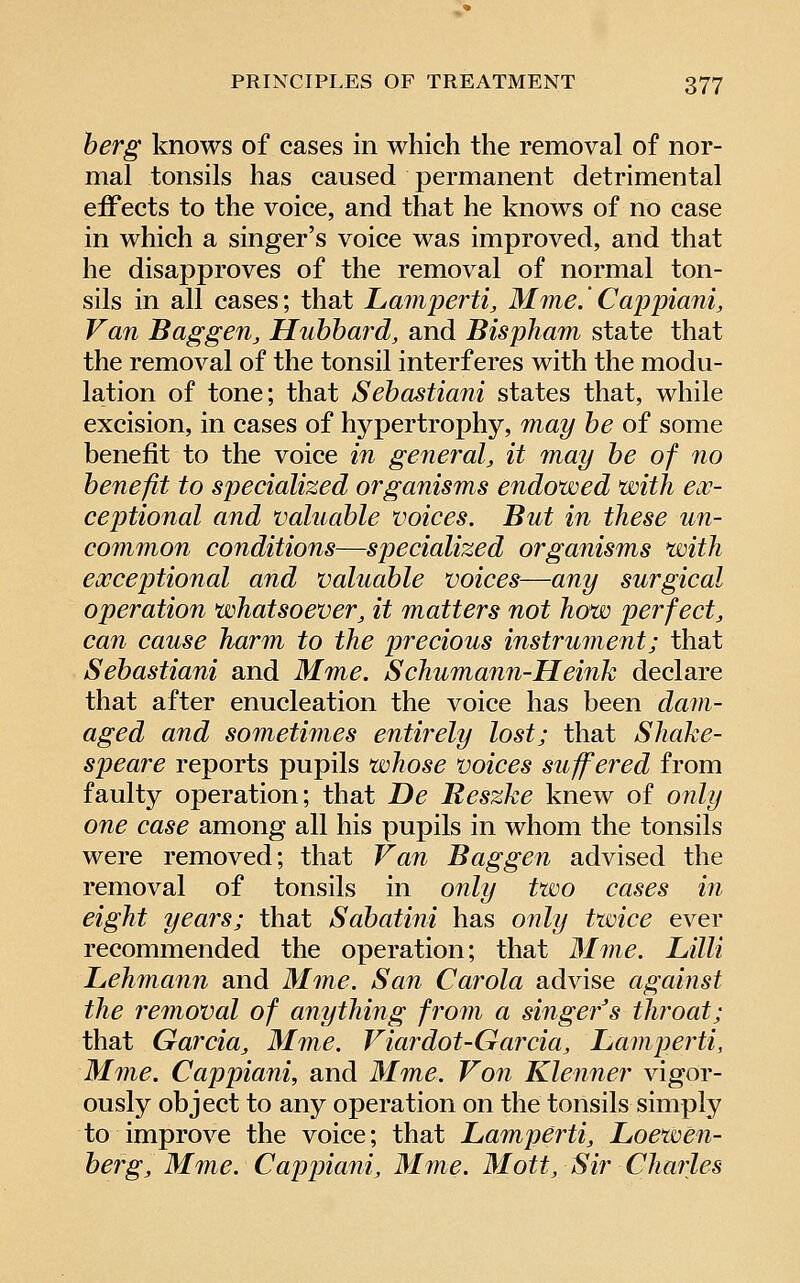 herg knows of cases in which the removal of nor- mal tonsils has caused permanent detrimental eiFects to the voice, and that he knows of no case in which a singer's voice was improved, and that he disapproves of the removal of normal ton- sils in all cases; that Lamperti, Mme.' Cappiani, Van Baggen, Hubbard, and Bispham state that the removal of the tonsil interferes with the modu- lation of tone; that Sehastiani states that, while excision, in cases of hypertrophy, may he of some benefit to the voice in general, it may he of no henefit to specialized organisms endowed with ex- ceptional and valuahle voices. But in these un- common conditions—specialized organisms with exceptional and valuahle voices—any surgical operation whatsoever, it matters not how perfect, can cause harm to the precious instrument; that Sehastiani and Mme. Schumann-Heink declare that after enucleation the voice has been dam- aged and sometimes entirely lost; that Shake- speare reports pupils whose voices suffered from faulty operation; that De Reszke knew of only one case among all his pupils in whom the tonsils were removed; that Van Bag gen advised the removal of tonsils in only two cases in eight years; that Sahatini has only twice ever recommended the operation; that Mme. Lilli Lehmann and Mme. San Carola advise against the removal of anything from a singer's throat; that Garcia, Mme. Viardot-Garcia, JLaviperti, Mme. Cappiani, and Mme. Vo7i Klenner vigor- ously object to any operation on the tonsils simply to improve the voice; that Lamperti, Loewen- herg, Mme. Cappiani, Mme. Mott, Sir Charles