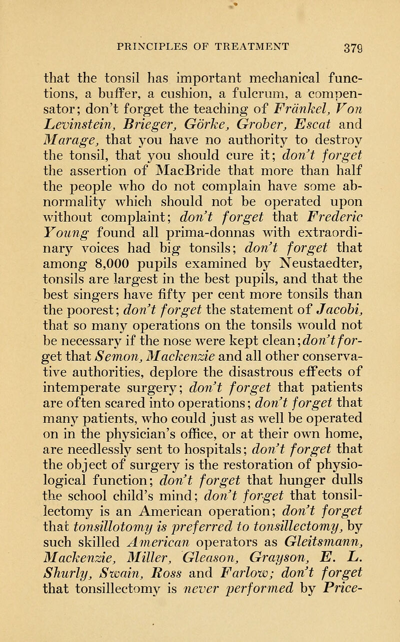 that the tonsil has important mechanical func- tions, a buffer, a cushion, a fulcrum, a compen- sator; don't forget the teaching of Frdnkel, Von Levinstein, Brieger, Gorke, Groher, Escat and Marage, that you have no authority to destroy the tonsil, that you should cure it; don't forget the assertion of MacBride that more than half the people who do not complain have some ab- normality which should not be operated upon without complaint; dont forget that Frederic Young found all prima-donnas with extraordi- nary voices had big tonsils; dont forget that among 8,000 pupils examined by Neustaedter, tonsils are largest in the best pupils, and that the best singers have fifty per cent more tonsils than the poorest; don't forget the statement of Jacohi, that so many operations on the tonsils would not be necessary if the nose were kept clean ;^07i^f/or- get that Semon, Mackenzie and all other conserva- tive authorities, deplore the disastrous eff'ects of intemperate surgery; dont forget that patients are often scared into operations; don't forget that many patients, who could just as well be operated on in the physician's office, or at their own home, are needlessly sent to hospitals; don't forget that the object of surgery is the restoration of physio- logical function; don't forget that hunger dulls the school child's mind; don't forget that tonsil- lectomy is an American operation; don't forget that tonsillotomy is preferred to tonsillectomy, by such skilled American operators as Gleitsmann, Mackenzie, Miller, Gleason, Grayson, E. L. Shurly, Swain, Ross and Farlow; don't forget that tonsillectomy is never performed by Price-