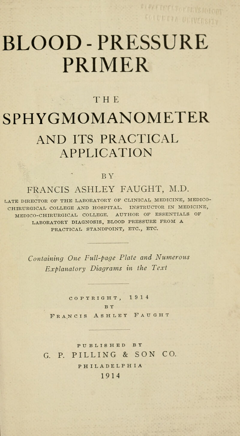 BLOOD-PRESSURE PRIMER THE SPHYGMOMANOMETER AND ITS PRACTICAL APPLICATION BY FRANCIS ASHLEY FAUGHT, M.D. LATE DIRECTOR OF THE LABORATORY OF CLINICAL MEDICINE, MEDICO- CHIRURGICAL COLLEGE AND HOSPITAL. INSTRUCTOR IN MEDICINE, MEDICO-CHIRURGICAL COLLEGE. AUTHOR OF ESSENTIALS OF LABORATORY DIAGNOSIS. BLOOD PRESSURE FROM A PRACTICAL STANDPOINT, ETC., ETC. Containing One Full-page Plate and Numerous Explanatory Diagrams in the Text COPYRIGHT, 1914 B Y FRANCIS Ashley Faught PUBLISHED BY G. P. PILLING & SON CO. PHILADELPHIA 1914