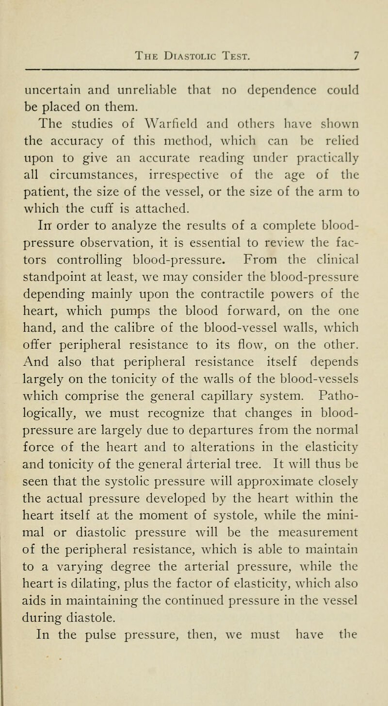 uncertain and unreliable that no dependence could be placed on them. The studies of Warficld and others have shown the accuracy of this method, which can be relied upon to give an accurate reading under practically all circumstances, irrespective of the age of the patient, the size of the vessel, or the size of the arm to which the cuff is attached. In' order to analyze the results of a complete blood- pressure observation, it is essential to review the fac- tors controlling blood-pressure. From the clinical standpoint at least, we may consider the blood-pressure depending mainly upon the contractile powers of the heart, which pumps the blood forward, on the one hand, and the calibre of the blood-vessel walls, which offer peripheral resistance to its flow, on the other. And also that peripheral resistance itself depends largely on the tonicity of the walls of the blood-vessels which comprise the general capillary system. Patho- logically, we must recognize that changes in blood- pressure are largely due to departures from the normal force of the heart and to alterations in the elasticity and tonicity of the general arterial tree. It will thus be seen that the systolic pressure will approximate closely the actual pressure developed by the heart within the heart itself at the moment of systole, while the mini- mal or diastolic pressure wall be the measurement of the peripheral resistance, w^hich is able to maintain to a varying degree the arterial pressure, while the heart is dilating, plus the factor of elasticity, wdiich also aids in maintaining the continued pressure in the vessel during diastole. In the pulse pressure, then, we must have the