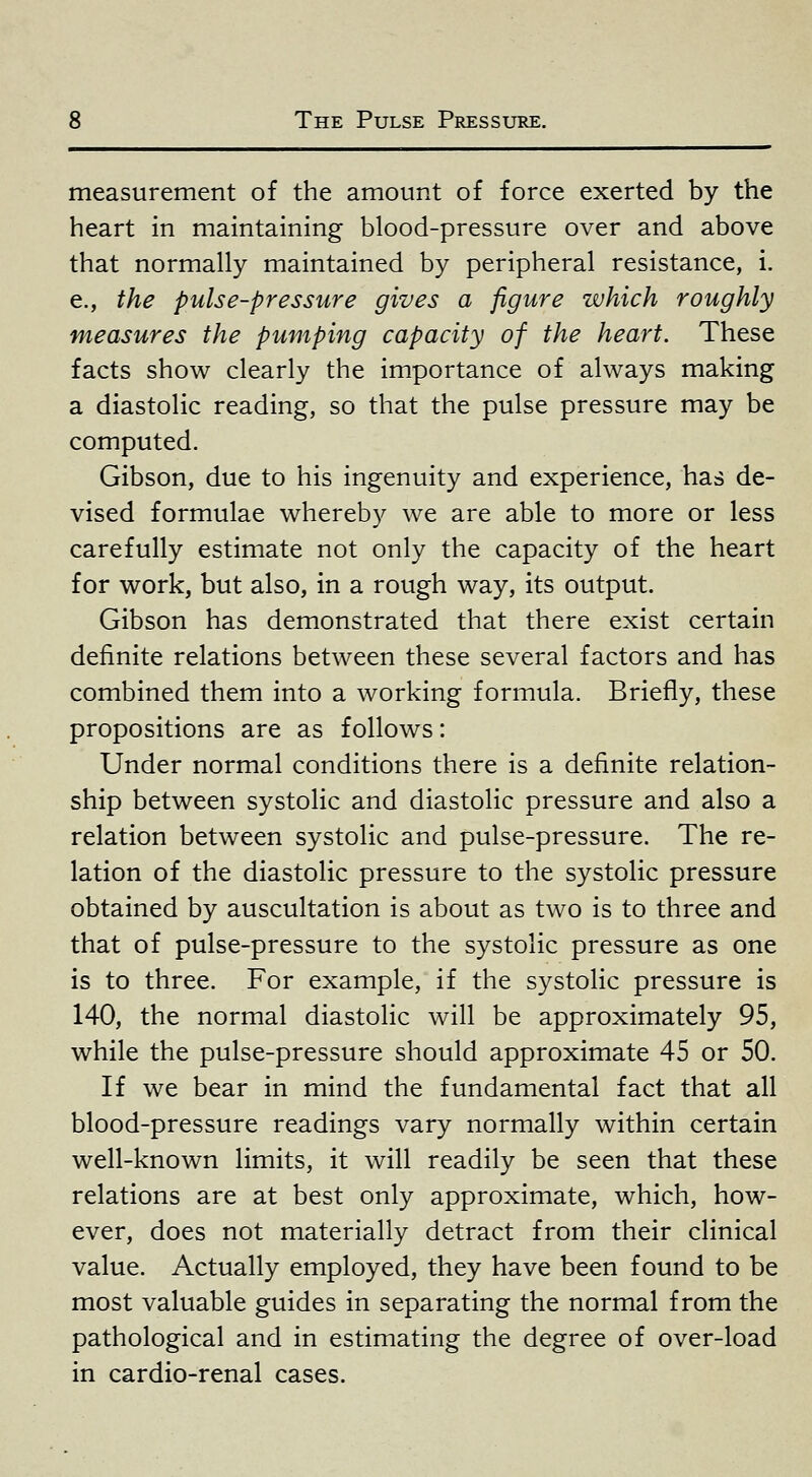 measurement of the amount of force exerted by the heart in maintaining blood-pressure over and above that normally maintained by peripheral resistance, i. e., the pulse-pressure gives a figure which roughly measures the pumping capacity of the heart. These facts show clearly the importance of always making a diastolic reading, so that the pulse pressure may be computed. Gibson, due to his ingenuity and experience, has de- vised formulae whereby we are able to more or less carefully estimate not only the capacity of the heart for work, but also, in a rough way, its output. Gibson has demonstrated that there exist certain definite relations between these several factors and has combined them into a working formula. Briefly, these propositions are as follows: Under normal conditions there is a definite relation- ship between systolic and diastolic pressure and also a relation between systolic and pulse-pressure. The re- lation of the diastolic pressure to the systolic pressure obtained by auscultation is about as two is to three and that of pulse-pressure to the systolic pressure as one is to three. For example, if the systolic pressure is 140, the normal diastolic will be approximately 95, while the pulse-pressure should approximate 45 or 50. If we bear in mind the fundamental fact that all blood-pressure readings vary normally within certain well-known limits, it will readily be seen that these relations are at best only approximate, which, how- ever, does not materially detract from their clinical value. Actually employed, they have been found to be most valuable guides in separating the normal from the pathological and in estimating the degree of over-load in cardio-renal cases.