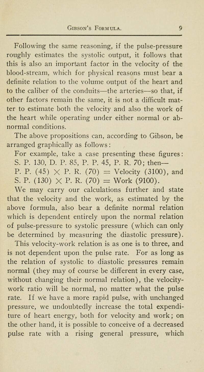 Following tlie same reasoning, if the pulse-pressure roughly estimates the systolic output, it follows that this is also an important factor in the velocity of the blood-stream, which for i)hysical reasons must bear a definite relation to the volume output of the heart and to the caliber of the conduits—the arteries—so that, if other factors remain the same, it is not a difficult mat- ter to estimate both the velocity and also the work of the heart while operating under either normal or ab- normal conditions. The above propositions can, according to Gibson, be arranged graphically as follows : For example, take a case presenting these figures: S. P. 130, D. P. 85, P. P. 45, P. R. 70; then— P. P. (45) X P. R. (70) = Velocity (3100), and S. P. (130) X P. R. (70) = Work (9100). We may carry our calculations further and state that the velocity and the work, as estimated by the above formula, also bear a definite normal relation which is dependent entirely upon the normal relation of pulse-pressure to systolic pressure (which can only be determined by measuring the diastolic pressure). This velocity-work relation is as one is to three, and is not dependent upon the pulse rate. For as long as the relation of systolic to diastolic pressures remain normal (they may of course be different in every case, without changing their normal relation), the velocity- work ratio will be normal, no matter what the pulse rate. If we have a more rapid pulse, with unchanged pressure, we undoubtedly increase the total expendi- ture of heart energy, both for velocity and work; on the other hand, it is possible to conceive of a decreased pulse rate with a rising general pressure, w-hich