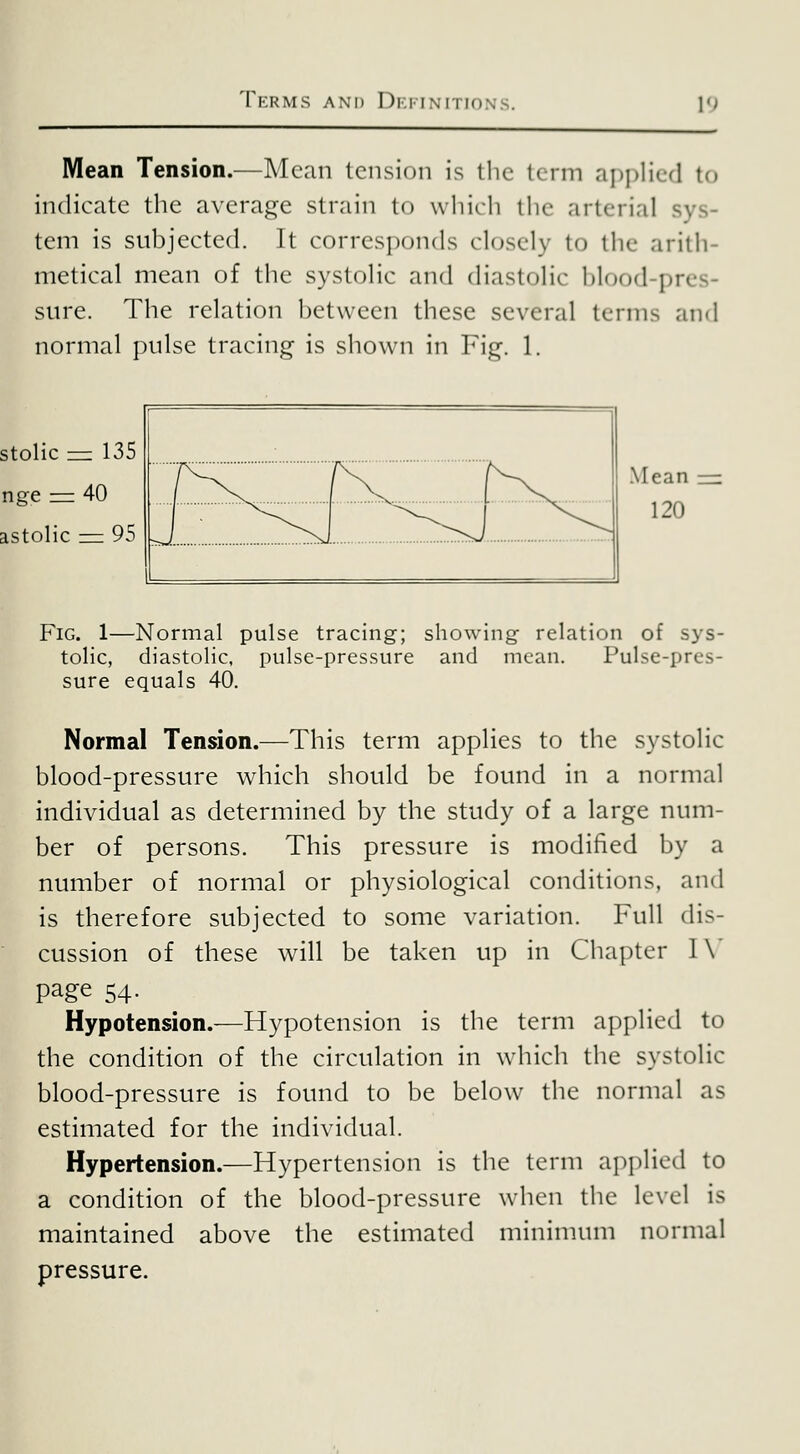 TkRMS and DkI'INMTION' 10 Mean Tension.—Mean tension is the term applied to indicate the average strain to which tlie arterial sys- tem is subjected. It corresponds closely to the arith- metical mean of the systolic and diastolic blood-pres- sure. The relation between these several terms ancl normal pulse tracing is shown in Fig. 1. stolic ^ 135 nge ^ 40 astolic = 95 Fig. 1—Normal pulse tracing; showing relation of sys- tolic, diastolic, pulse-pressure and mean. Pulse-pres- sure equals 40. Normal Tension.—This term applies to the systolic blood-pressure which should be found in a normal individual as determined by the study of a large num- ber of persons. This pressure is modified by a number of normal or physiological conditions, and is therefore subjected to some variation. Full dis- cussion of these will be taken up in Chapter I\' page 54. Hypotension.—Hypotension is the term applied to the condition of the circulation in which the systolic blood-pressure is found to be below the normal as estimated for the individual. Hypertension.—Hypertension is the term applied to a condition of the blood-pressure when the level is maintained above the estimated minimum normal pressure.