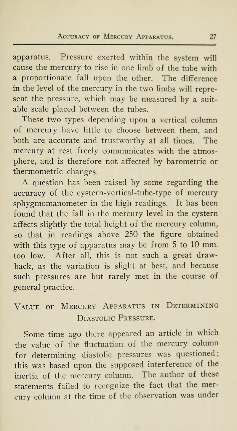 apparatus. Pressure exerted within the system will cause the mercury to rise in one limb of the tube with a proportionate fall upon the other. The difference in the level of the mercury in the two limbs will repre- sent the pressure, which may be measured by a suit- able scale placed between the tubes. These two types depending upon a vertical column of mercury have little to choose between them, and both are accurate and trustworthy at all times. The mercury at rest freely communicates with the atmos- phere, and is therefore not afifected by barometric or thermometric changes. A question has been raised by some regarding the accuracy of the cystern-vertical-tube-type of mercury sphygmomanometer in the high readings. It has been found that the fall in the mercury level in the cystern affects slightly the total height of the mercury column, so that in readings above 250 the figure obtained with this type of apparatus may be from 5 to 10 mm. too low. After all, this is not such a great draw- back, as the variation is slight at best, and because such pressures are but rarely met in the course of general practice. Value of Mercury Apparatus in Determining Diastolic Pressure. Some time ago there appeared an article in which the value of the fluctuation of the mercury column for determining diastolic pressures was questioned; this was based upon the supposed interference of the inertia of the mercury column. The author of these statements failed to recognize the fact that the mer- cury column at the time of the observation was under