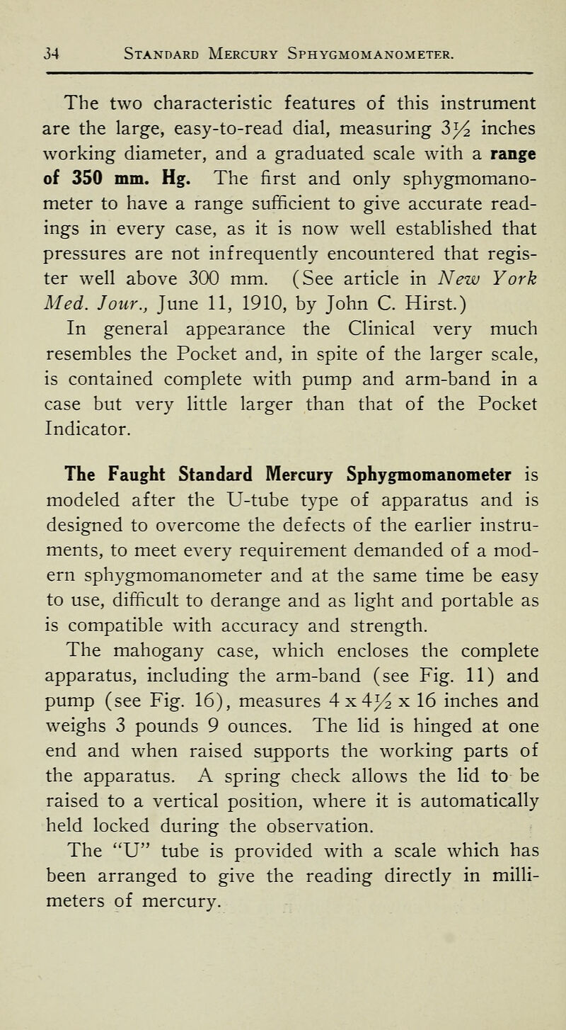 The two characteristic features of this instrument are the large, easy-to-read dial, measuring 3^ inches working diameter, and a graduated scale with a range of 350 mm. Hg. The first and only sphygmomano- meter to have a range sufficient to give accurate read- ings in every case, as it is now well established that pressures are not infrequently encountered that regis- ter well above 300 mm. (See article in New York Med. Jour., June 11, 1910, by John C. Hirst.) In general appearance the Clinical very much resembles the Pocket and, in spite of the larger scale, is contained complete with pump and arm-band in a case but very little larger than that of the Pocket Indicator. The Faught Standard Mercury Sphygmomanometer is modeled after the U-tube type of apparatus and is designed to overcome the defects of the earlier instru- ments, to meet every requirement demanded of a mod- ern sphygmomanometer and at the same time be easy to use, difficult to derange and as light and portable as is compatible with accuracy and strength. The mahogany case, which encloses the complete apparatus, including the arm-band (see Fig. 11) and pump (see Fig. 16), measures 4x4^ x 16 inches and weighs 3 pounds 9 ounces. The lid is hinged at one end and when raised supports the working parts of the apparatus. A spring check allows the lid to be raised to a vertical position, where it is automatically held locked during the observation. The U tube is provided with a scale which has been arranged to give the reading directly in milli- meters of mercury.