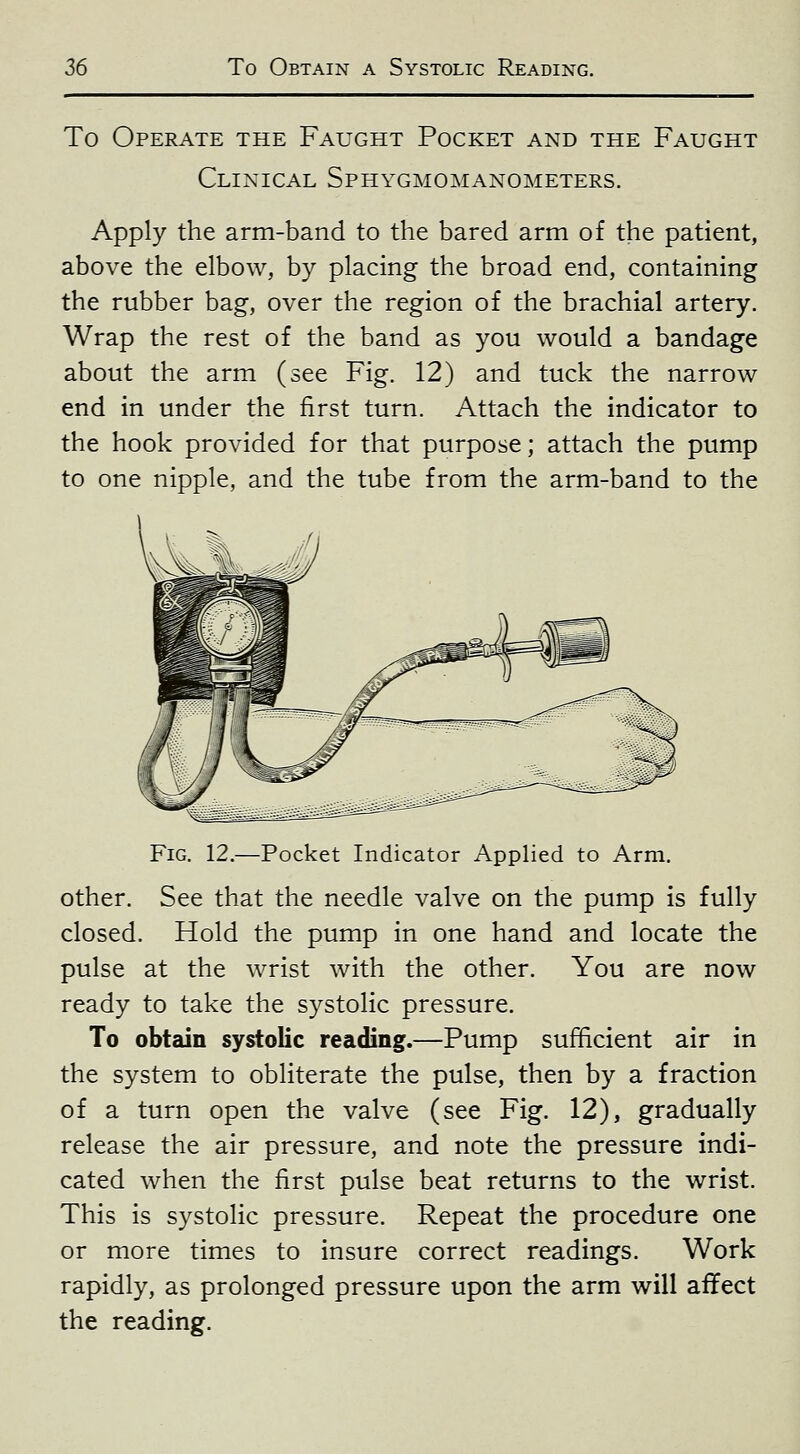 To Operate the Faught Pocket and the Faught Clinical Sphygmomanometers. Apply the arm-band to the bared arm of the patient, above the elbow, by placing the broad end, containing the rubber bag, over the region of the brachial artery. Wrap the rest of the band as you would a bandage about the arm (see Fig. 12) and tuck the narrow end in under the first turn. Attach the indicator to the hook provided for that purpose; attach the pump to one nipple, and the tube from the arm-band to the Fig. 12.—Pocket Indicator Applied to Arm. other. See that the needle valve on the pump is fully closed. Hold the pump in one hand and locate the pulse at the wrist with the other. You are now ready to take the systolic pressure. To obtain systolic reading.—Pump sufficient air in the system to obliterate the pulse, then by a fraction of a turn open the valve (see Fig. 12), gradually release the air pressure, and note the pressure indi- cated when the first pulse beat returns to the wrist. This is systolic pressure. Repeat the procedure one or more times to insure correct readings. Work rapidly, as prolonged pressure upon the arm will affect the reading.