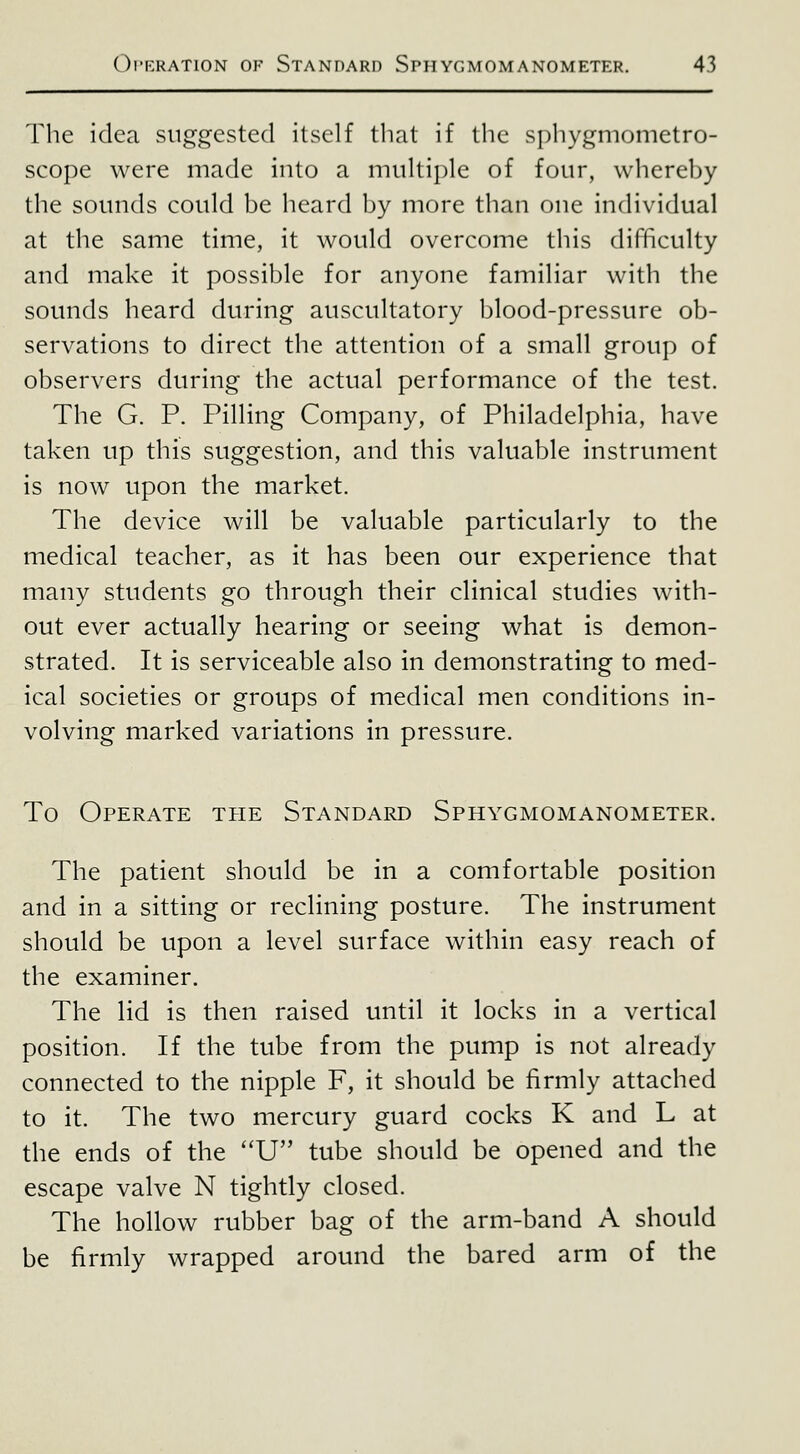 Tlie idea suggested itself that if the si)hygmometro- scope were made into a multiple of four, whereby the sounds could be heard by more than one individual at the same time, it would overcome this difficulty and make it possible for anyone familiar with the sounds heard during auscultatory blood-pressure ob- servations to direct the attention of a small group of observers during the actual performance of the test. The G. P. Pilling Company, of Philadelphia, have taken up this suggestion, and this valuable instrument is now upon the market. The device will be valuable particularly to the medical teacher, as it has been our experience that many students go through their clinical studies with- out ever actually hearing or seeing what is demon- strated. It is serviceable also in demonstrating to med- ical societies or groups of medical men conditions in- volving marked variations in pressure. To Operate the Standard Sphygmomanometer. The patient should be in a comfortable position and in a sitting or reclining posture. The instrument should be upon a level surface within easy reach of the examiner. The lid is then raised until it locks in a vertical position. If the tube from the pump is not already connected to the nipple F, it should be firmly attached to it. The two mercury guard cocks K and L at the ends of the ''U tube should be opened and the escape valve N tightly closed. The hollow rubber bag of the arm-band A should be firmly wrapped around the bared arm of the