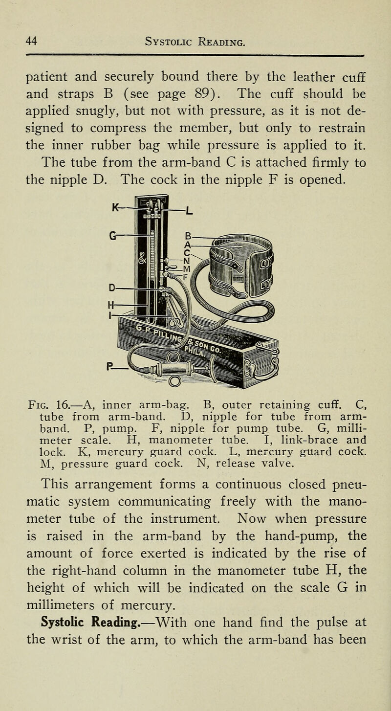 patient and securely bound there by the leather cuff and straps B (see page 89). The cuff should be applied snugly, but not with pressure, as it is not de- signed to compress the member, but only to restrain the inner rubber bag while pressure is applied to it. The tube from the arm-band C is attached firmly to the nipple D. The cock in the nipple F is opened. Fig. 16.—A, inner arm-bag. B, outer retaining cuff. C, tube from arm-band. D, nipple for tube from arm- band. P, pump. F, nipple for pump tube. G, milli- meter scale. H, manometer tube. I, link-brace and lock. K, mercury guard cock. L, mercury guard cock. M, pressure guard cock. N, release valve. This arrangement forms a continuous closed pneu- matic system communicating freely with the mano- meter tube of the instrument. Now when pressure is raised in the arm-band by the hand-pump, the amount of force exerted is indicated by the rise of the right-hand column in the manometer tube H, the height of which will be indicated on the scale G in millimeters of mercury. Systolic Reading.—With one hand find the pulse at the wrist of the arm, to which the arm-band has been