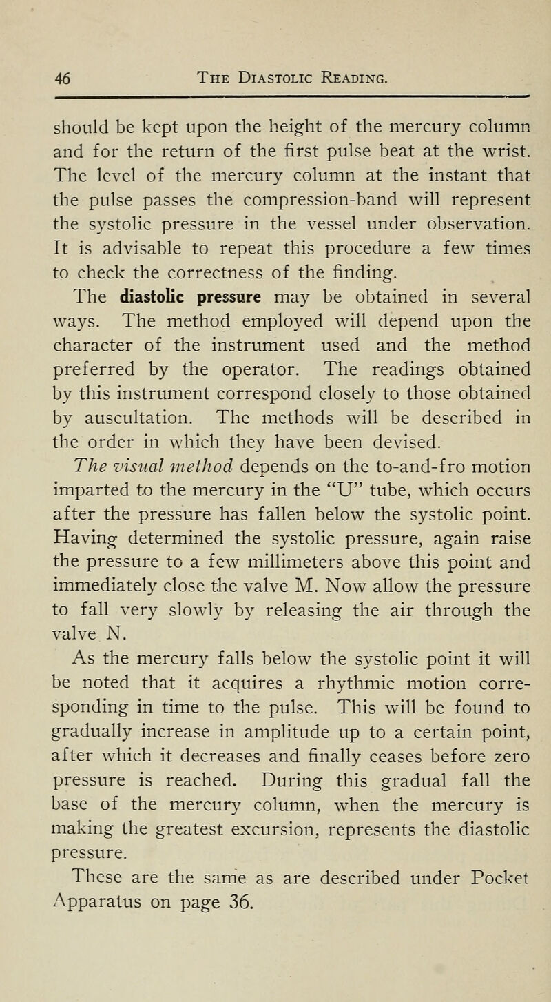 should be kept upon the height of the mercury column and for the return of the first pulse beat at the wrist. The level of the mercury column at the instant that the pulse passes the compression-band will represent the systolic pressure in the vessel under observation. It is advisable to repeat this procedure a few times to check the correctness of the finding. The diastolic pressure may be obtained in several ways. The method employed will depend upon the character of the instrument used and the method preferred by the operator. The readings obtained by this instrument correspond closely to those obtained by auscultation. The methods will be described in the order in which they have been devised. The visual method depends on the to-and-f ro motion imparted to the mercury in the U tube, which occurs after the pressure has fallen below the systolic point. Having determined the systolic pressure, again raise the pressure to a few millimeters above this point and immediately close the valve M. Now allow the pressure to fall very slowly by releasing the air through the valve N. As the mercury falls below the systolic point it will be noted that it acquires a rhythmic motion corre- sponding in time to the pulse. This will be found to gradually increase in amplitude up to a certain point, after which it decreases and finally ceases before zero pressure is reached. During this gradual fall the base of the mercury column, when the mercury is making the greatest excursion, represents the diastolic pressure. These are the same as are described under Pocket Apparatus on page 36.